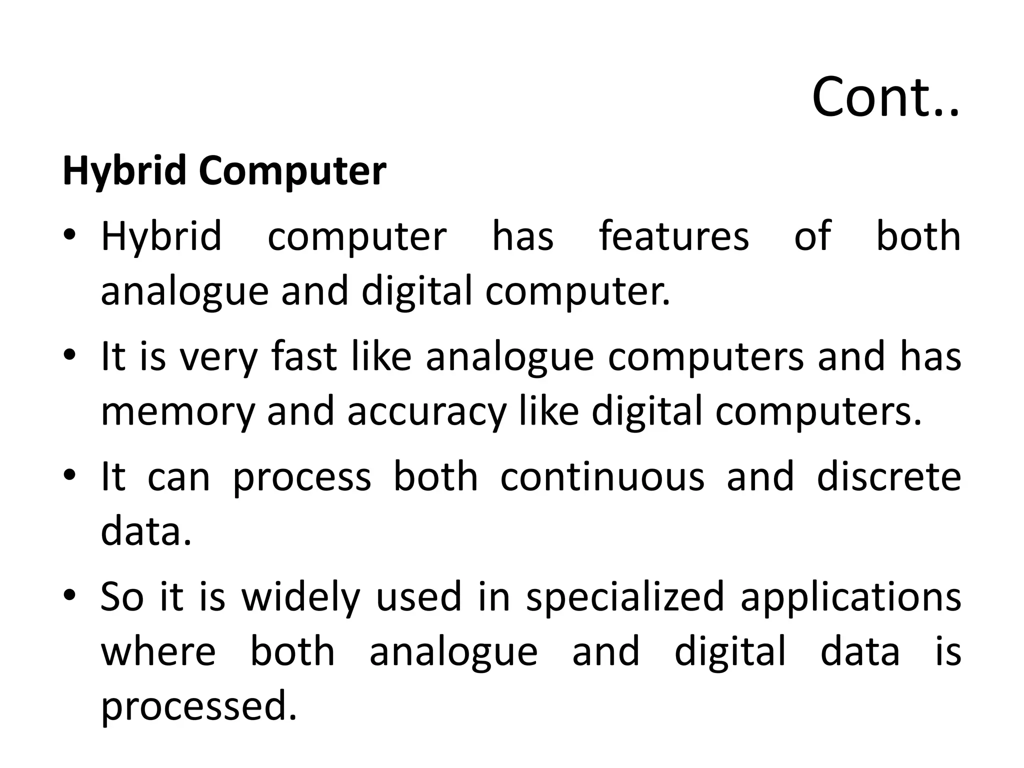 Cont..
Hybrid Computer
• Hybrid computer has features of both
analogue and digital computer.
• It is very fast like analogue computers and has
memory and accuracy like digital computers.
• It can process both continuous and discrete
data.
• So it is widely used in specialized applications
where both analogue and digital data is
processed.
 