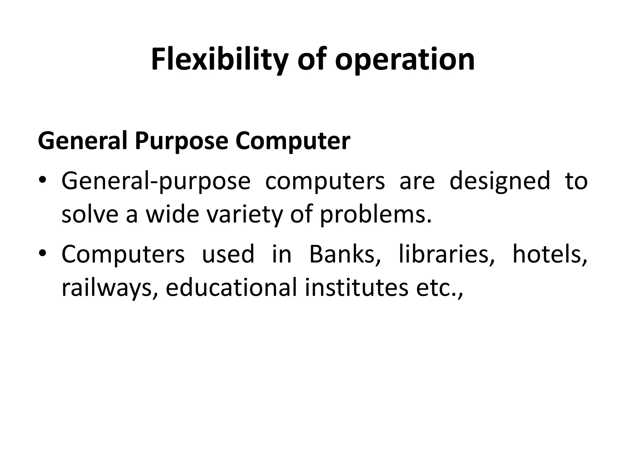 Flexibility of operation
General Purpose Computer
• General-purpose computers are designed to
solve a wide variety of problems.
• Computers used in Banks, libraries, hotels,
railways, educational institutes etc.,
 