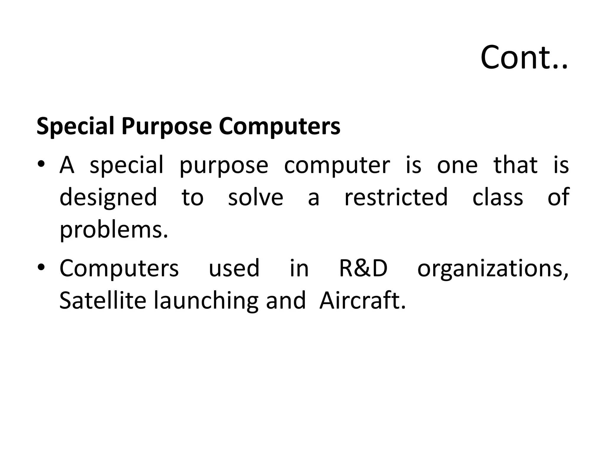 Cont..
Special Purpose Computers
• A special purpose computer is one that is
designed to solve a restricted class of
problems.
• Computers used in R&D organizations,
Satellite launching and Aircraft.
 