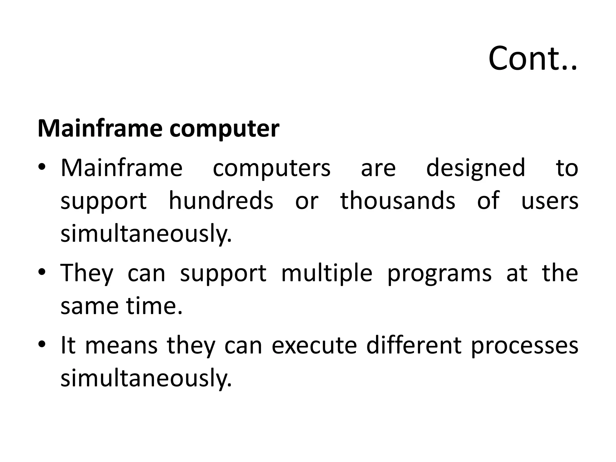 Cont..
Mainframe computer
• Mainframe computers are designed to
support hundreds or thousands of users
simultaneously.
• They can support multiple programs at the
same time.
• It means they can execute different processes
simultaneously.
 