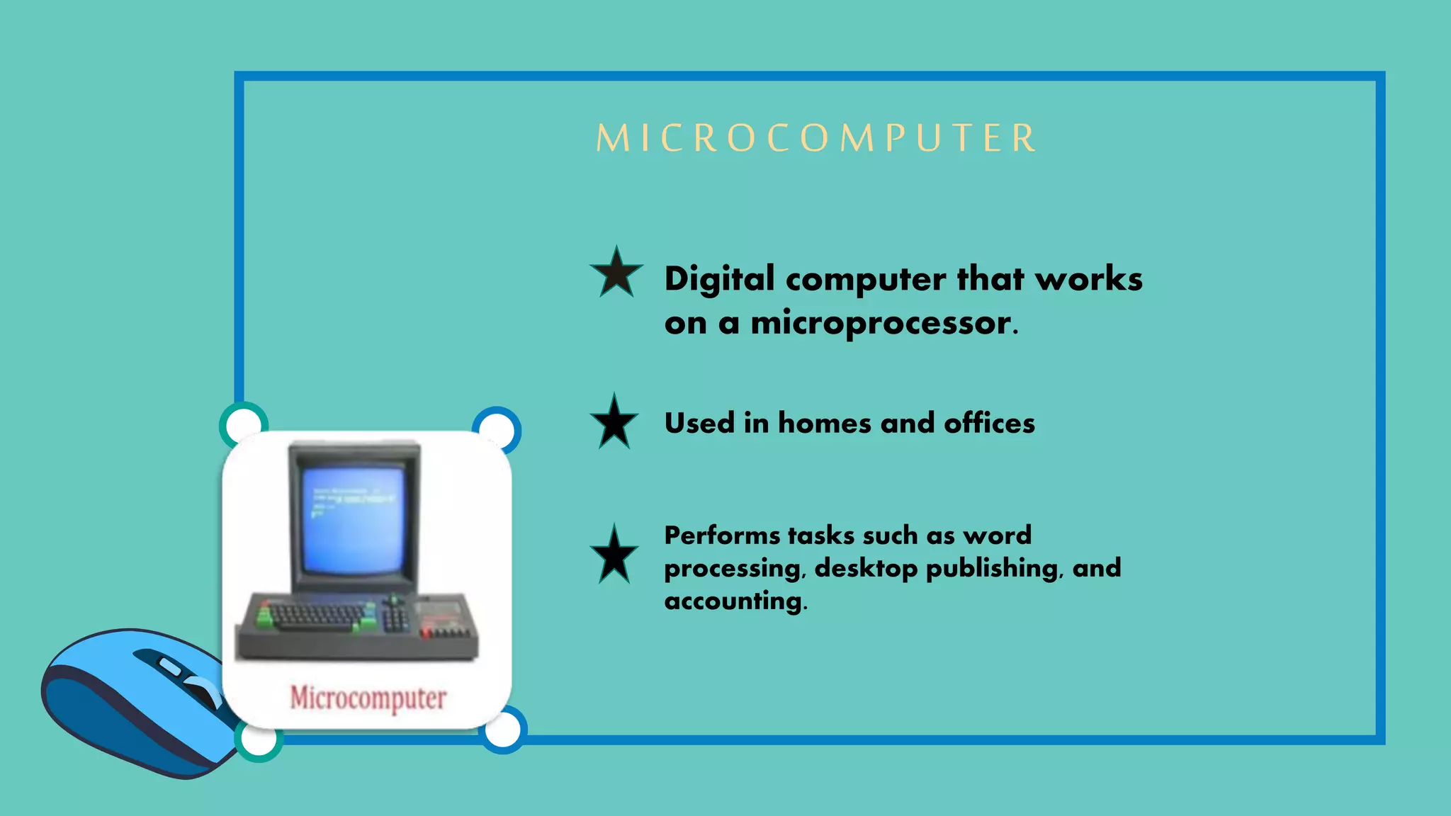 M I C R O C O M P U T E R
Digital computer that works
on a microprocessor.
Used in homes and offices
Performs tasks such as word
processing, desktop publishing, and
accounting.
 