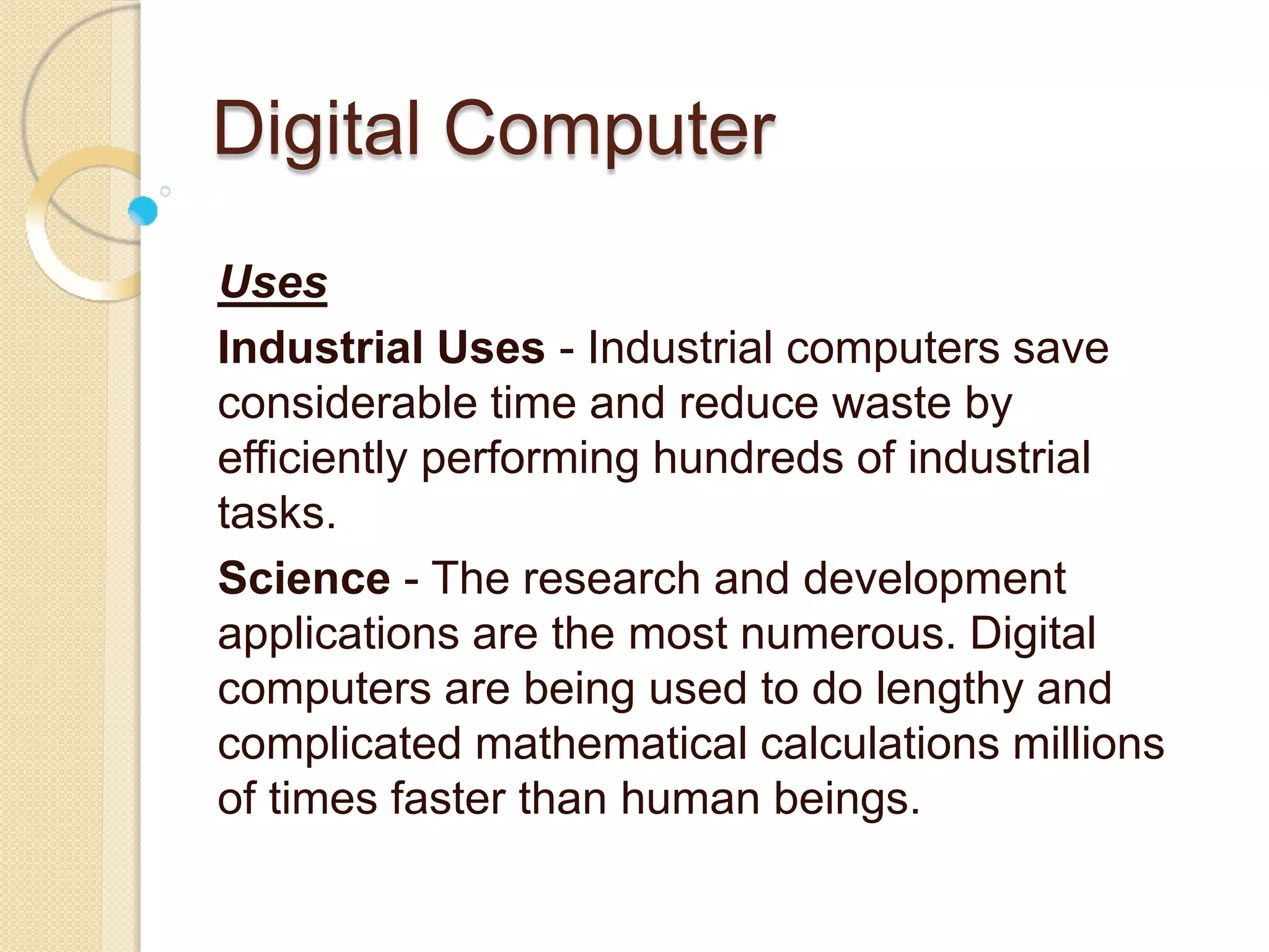 Digital Computer
Uses
Industrial Uses - Industrial computers save
considerable time and reduce waste by
efficiently performing hundreds of industrial
tasks.
Science - The research and development
applications are the most numerous. Digital
computers are being used to do lengthy and
complicated mathematical calculations millions
of times faster than human beings.
 