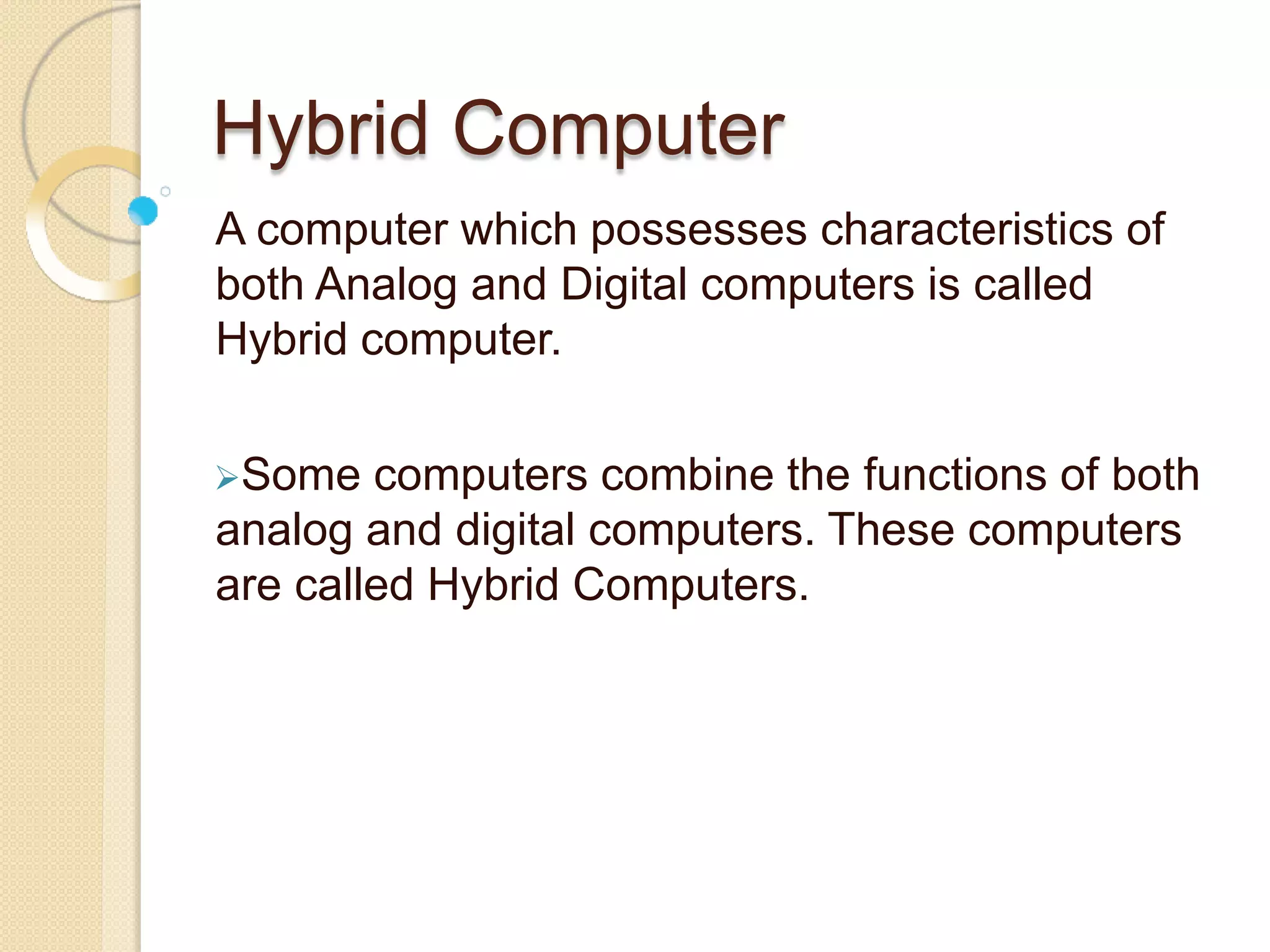 Hybrid Computer
A computer which possesses characteristics of
both Analog and Digital computers is called
Hybrid computer.
Some computers combine the functions of both
analog and digital computers. These computers
are called Hybrid Computers.
 