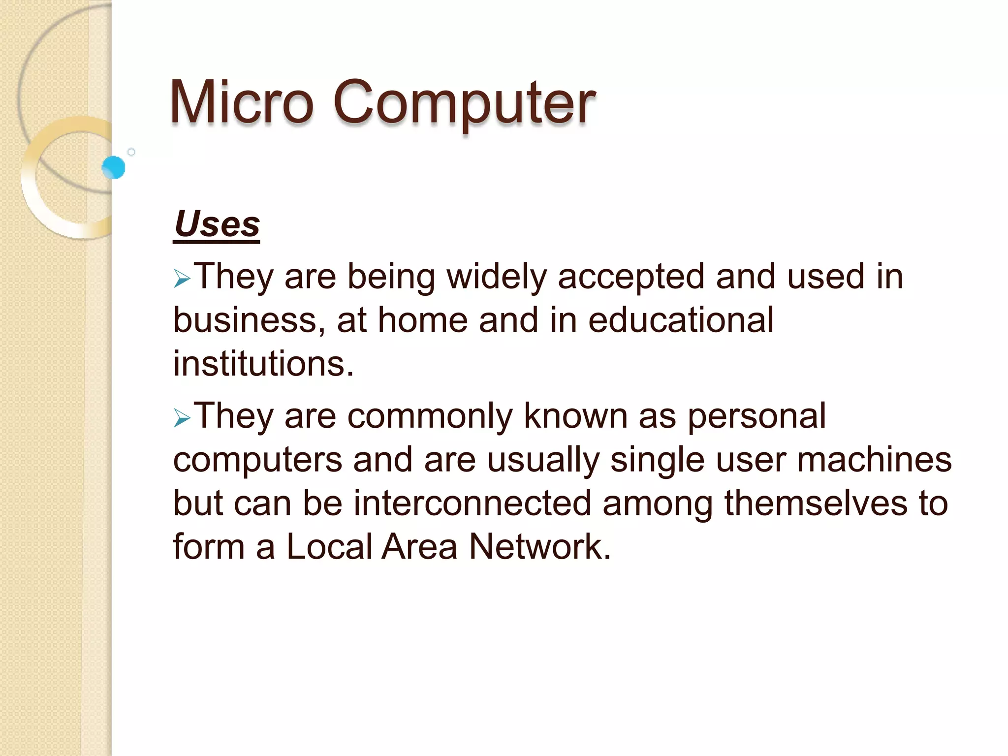 Micro Computer
Uses
They are being widely accepted and used in
business, at home and in educational
institutions.
They are commonly known as personal
computers and are usually single user machines
but can be interconnected among themselves to
form a Local Area Network.
 