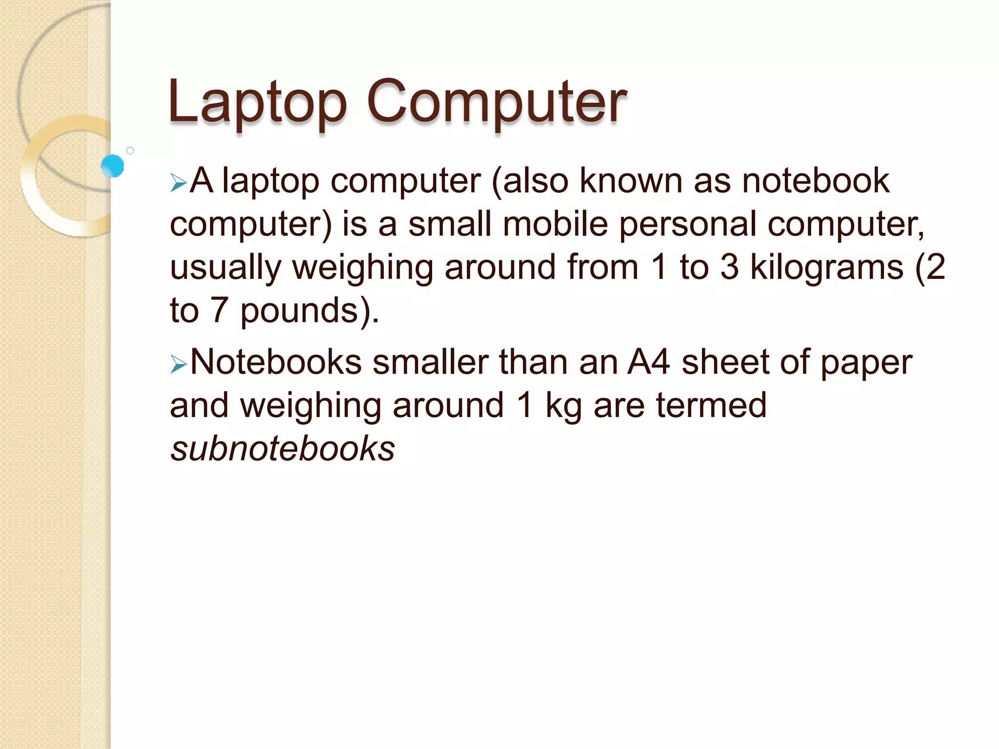 Laptop Computer
A laptop computer (also known as notebook
computer) is a small mobile personal computer,
usually weighing around from 1 to 3 kilograms (2
to 7 pounds).
Notebooks smaller than an A4 sheet of paper
and weighing around 1 kg are termed
subnotebooks
 