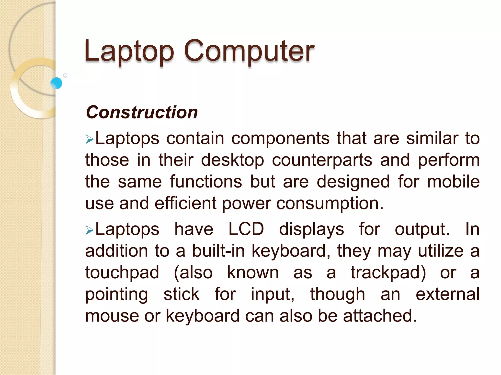 Laptop Computer
Construction
Laptops contain components that are similar to
those in their desktop counterparts and perform
the same functions but are designed for mobile
use and efficient power consumption.
Laptops have LCD displays for output. In
addition to a built-in keyboard, they may utilize a
touchpad (also known as a trackpad) or a
pointing stick for input, though an external
mouse or keyboard can also be attached.
 