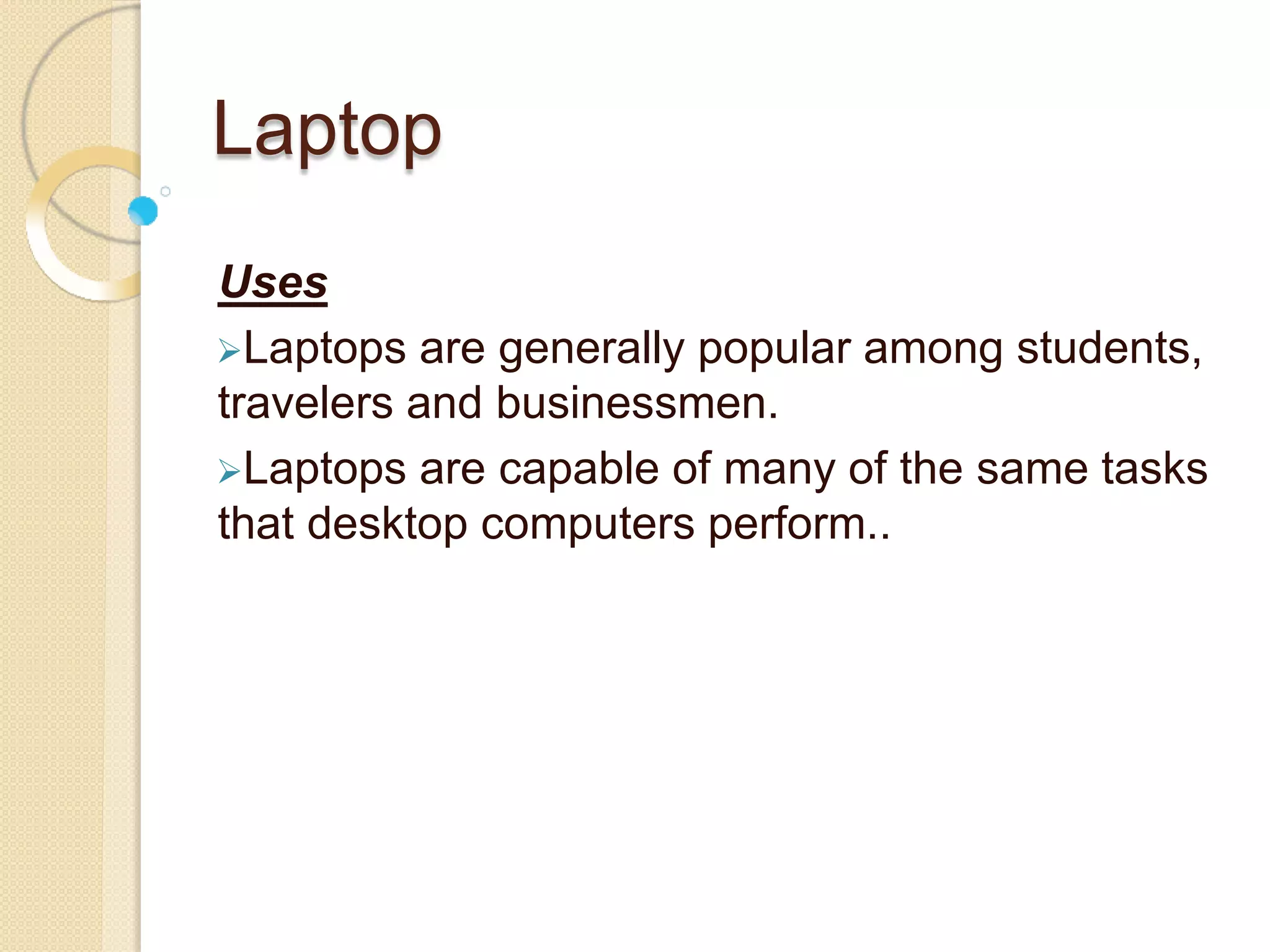 Laptop
Uses
Laptops are generally popular among students,
travelers and businessmen.
Laptops are capable of many of the same tasks
that desktop computers perform..
 
