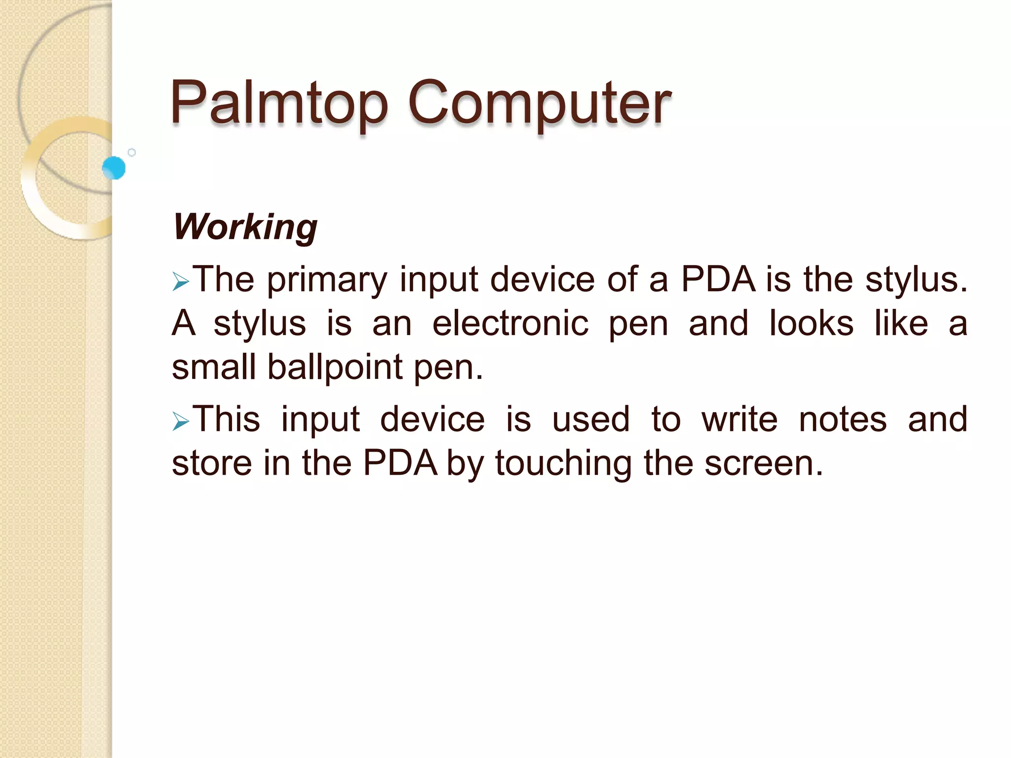 Palmtop Computer
Working
The primary input device of a PDA is the stylus.
A stylus is an electronic pen and looks like a
small ballpoint pen.
This input device is used to write notes and
store in the PDA by touching the screen.
 