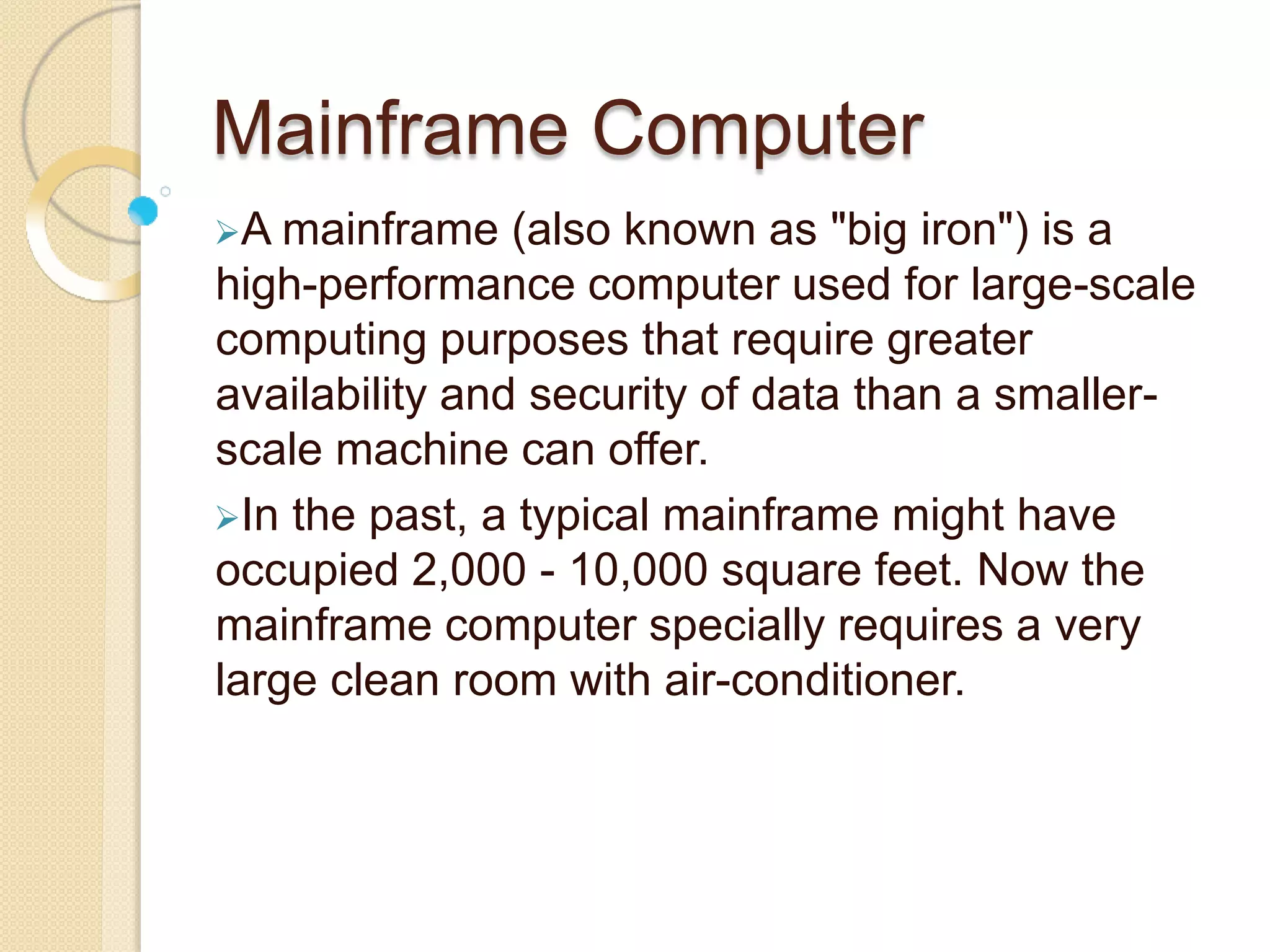 Mainframe Computer
A mainframe (also known as "big iron") is a
high-performance computer used for large-scale
computing purposes that require greater
availability and security of data than a smaller-
scale machine can offer.
In the past, a typical mainframe might have
occupied 2,000 - 10,000 square feet. Now the
mainframe computer specially requires a very
large clean room with air-conditioner.
 