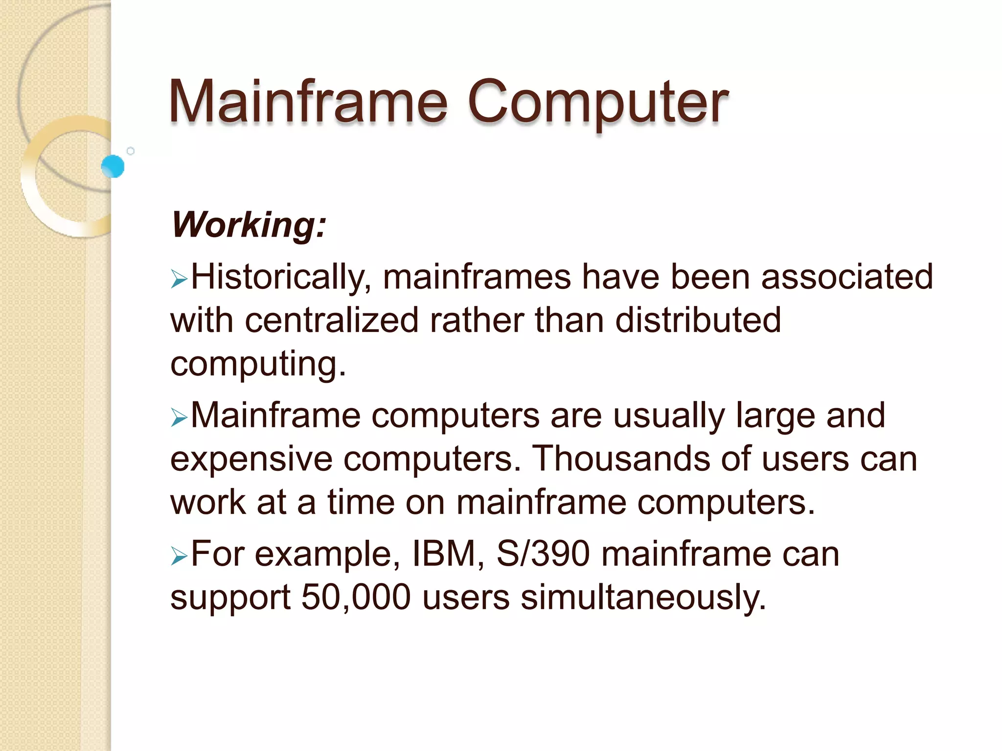 Mainframe Computer
Working:
Historically, mainframes have been associated
with centralized rather than distributed
computing.
Mainframe computers are usually large and
expensive computers. Thousands of users can
work at a time on mainframe computers.
For example, IBM, S/390 mainframe can
support 50,000 users simultaneously.
 
