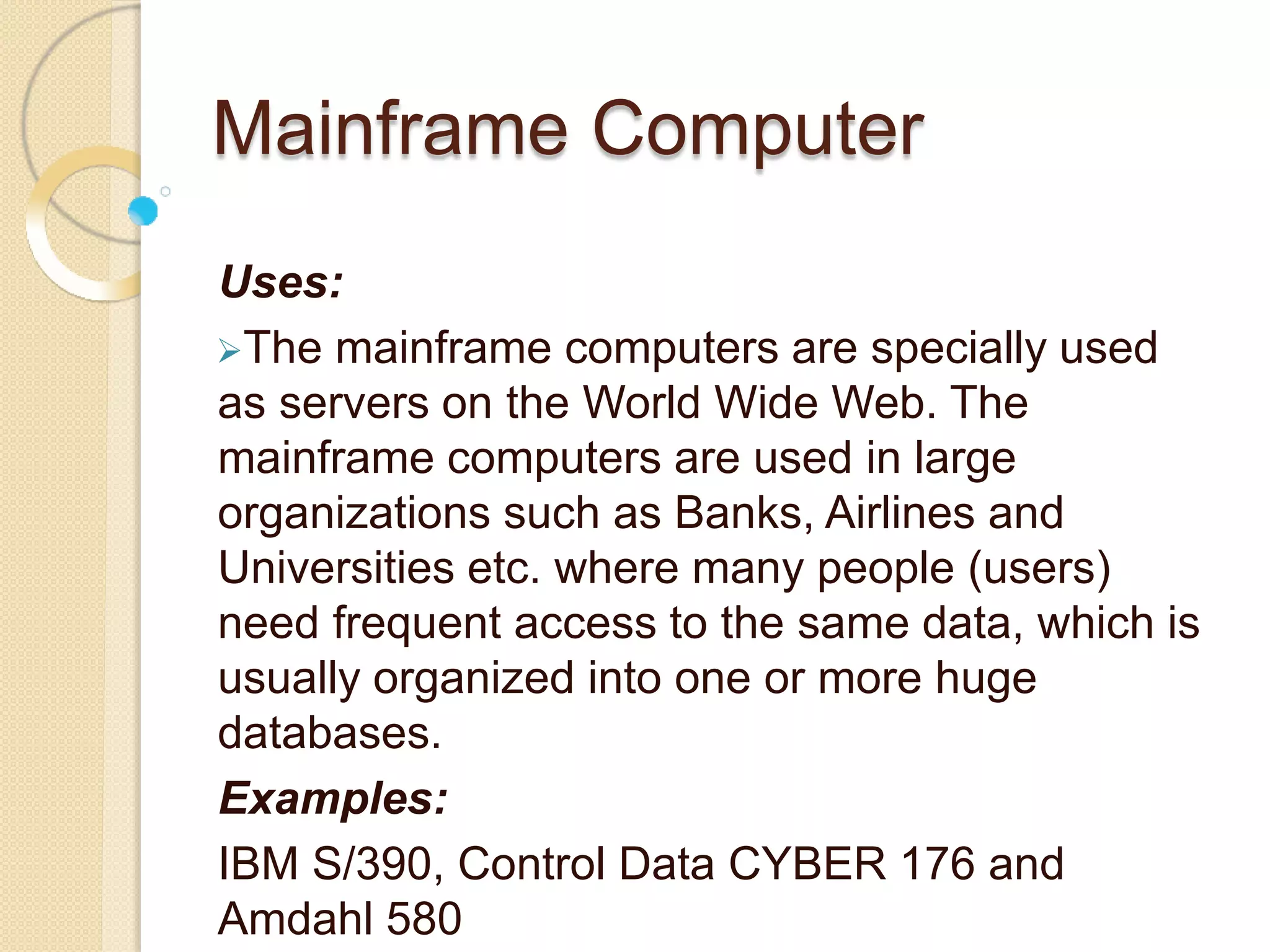 Mainframe Computer
Uses:
The mainframe computers are specially used
as servers on the World Wide Web. The
mainframe computers are used in large
organizations such as Banks, Airlines and
Universities etc. where many people (users)
need frequent access to the same data, which is
usually organized into one or more huge
databases.
Examples:
IBM S/390, Control Data CYBER 176 and
Amdahl 580
 