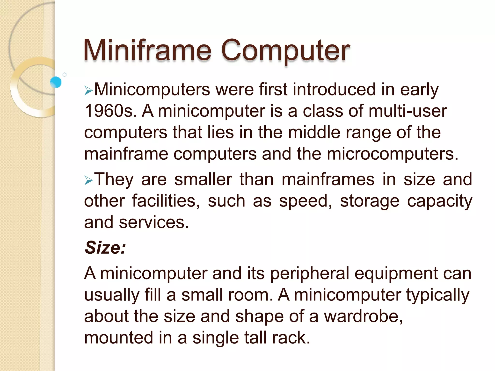 Miniframe Computer
Minicomputers were first introduced in early
1960s. A minicomputer is a class of multi-user
computers that lies in the middle range of the
mainframe computers and the microcomputers.
They are smaller than mainframes in size and
other facilities, such as speed, storage capacity
and services.
Size:
A minicomputer and its peripheral equipment can
usually fill a small room. A minicomputer typically
about the size and shape of a wardrobe,
mounted in a single tall rack.
 