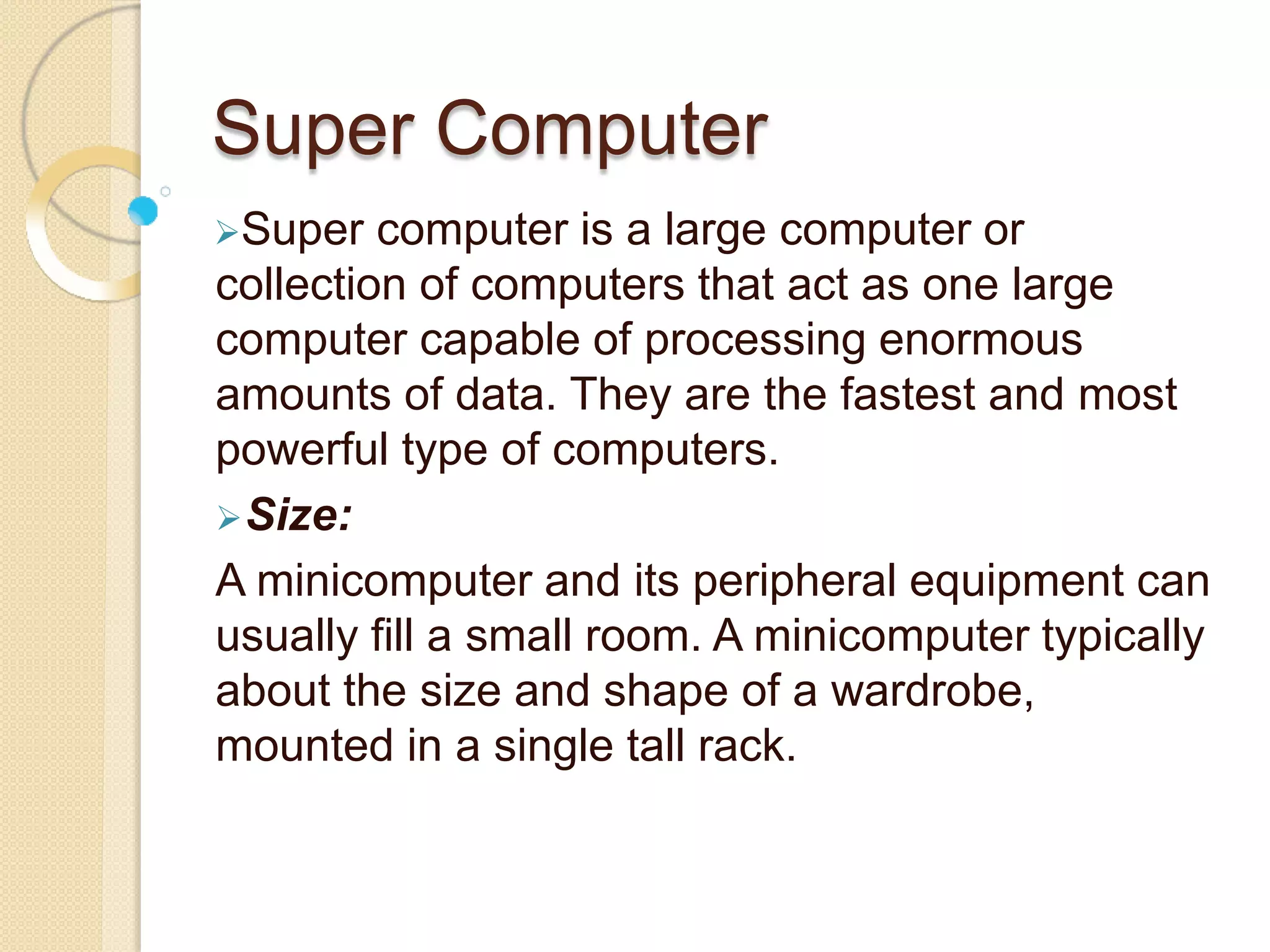 Super Computer
Super computer is a large computer or
collection of computers that act as one large
computer capable of processing enormous
amounts of data. They are the fastest and most
powerful type of computers.
Size:
A minicomputer and its peripheral equipment can
usually fill a small room. A minicomputer typically
about the size and shape of a wardrobe,
mounted in a single tall rack.
 