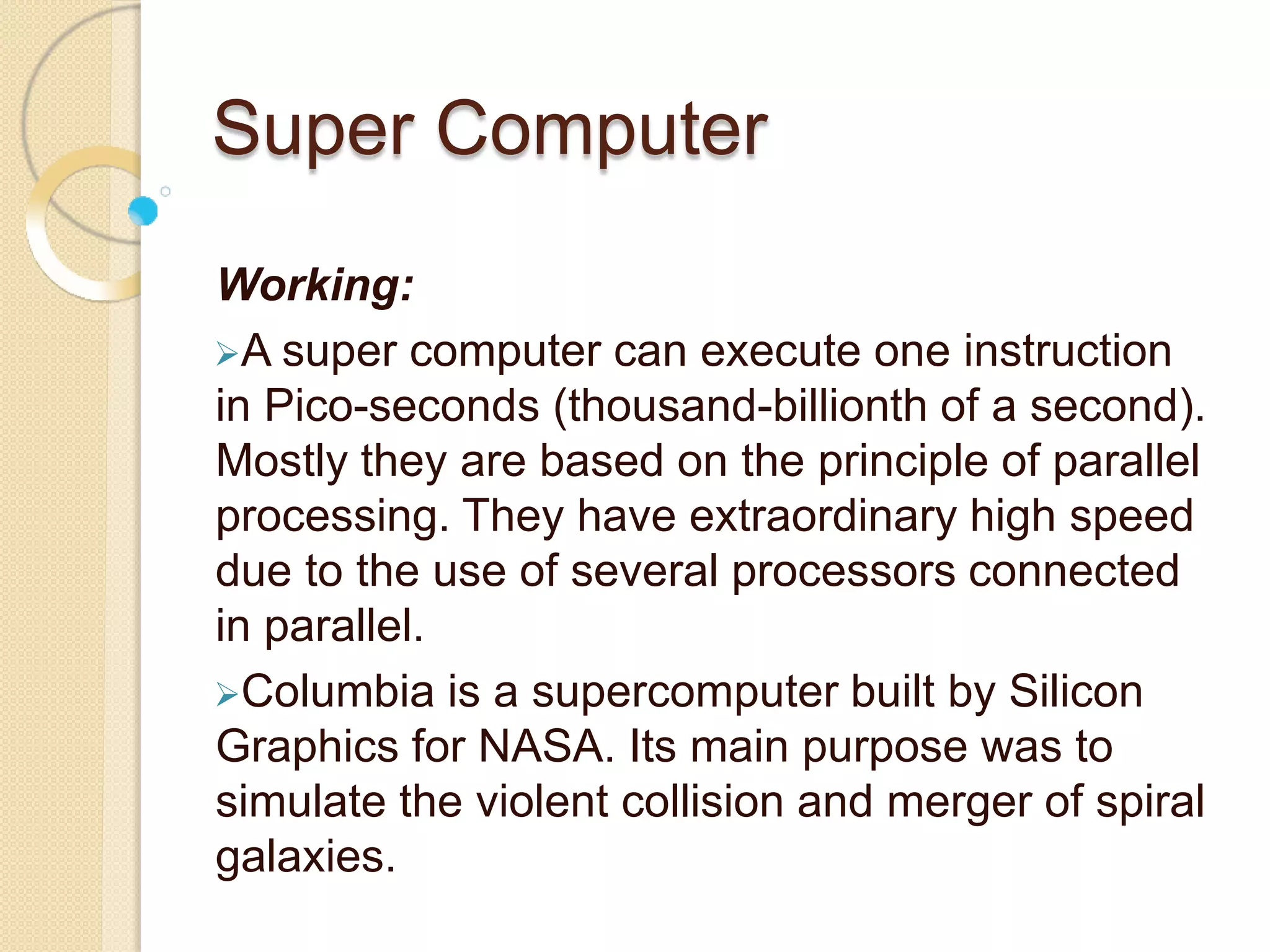 Super Computer
Working:
A super computer can execute one instruction
in Pico-seconds (thousand-billionth of a second).
Mostly they are based on the principle of parallel
processing. They have extraordinary high speed
due to the use of several processors connected
in parallel.
Columbia is a supercomputer built by Silicon
Graphics for NASA. Its main purpose was to
simulate the violent collision and merger of spiral
galaxies.
 