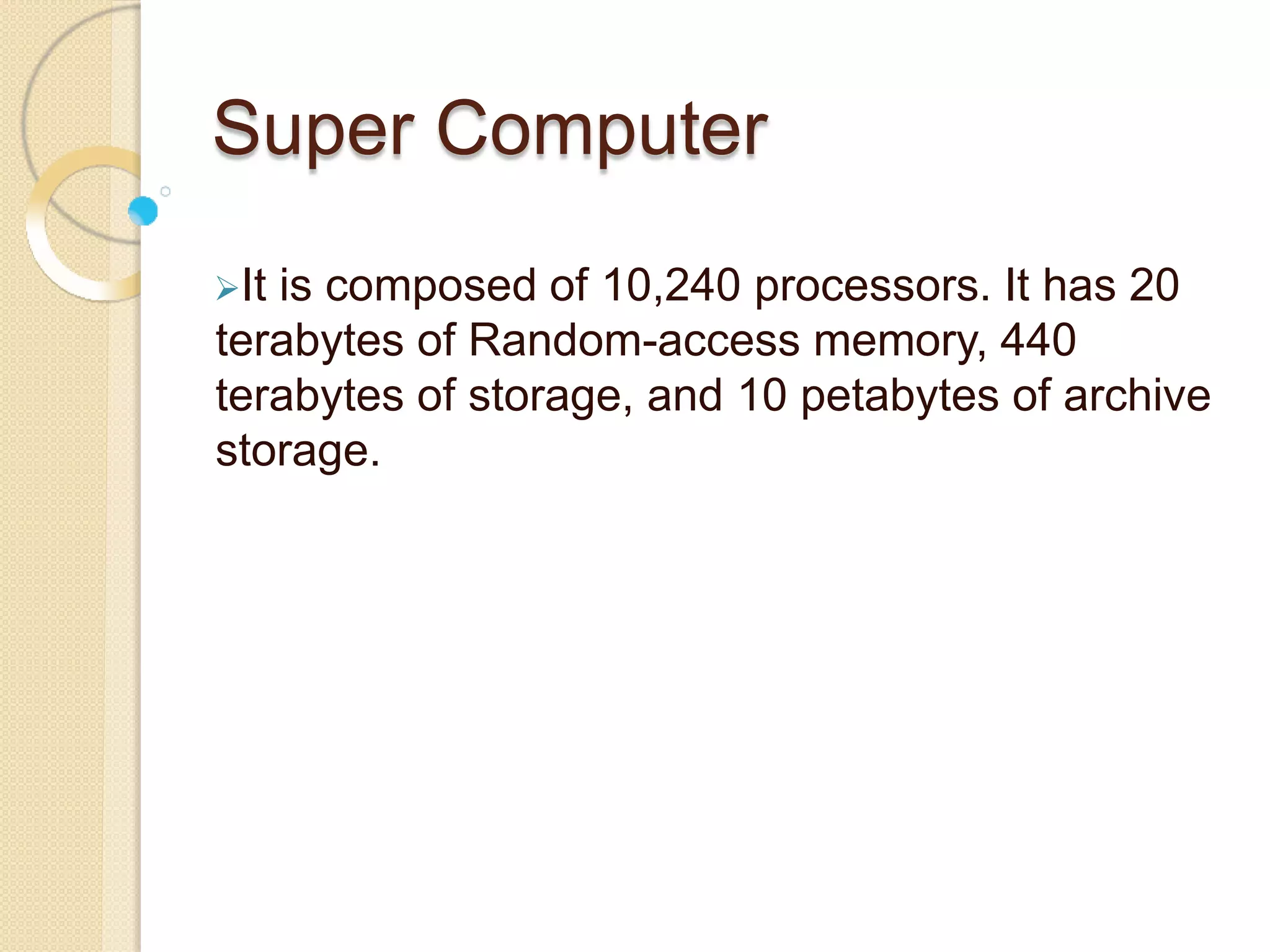 Super Computer
It is composed of 10,240 processors. It has 20
terabytes of Random-access memory, 440
terabytes of storage, and 10 petabytes of archive
storage.
 