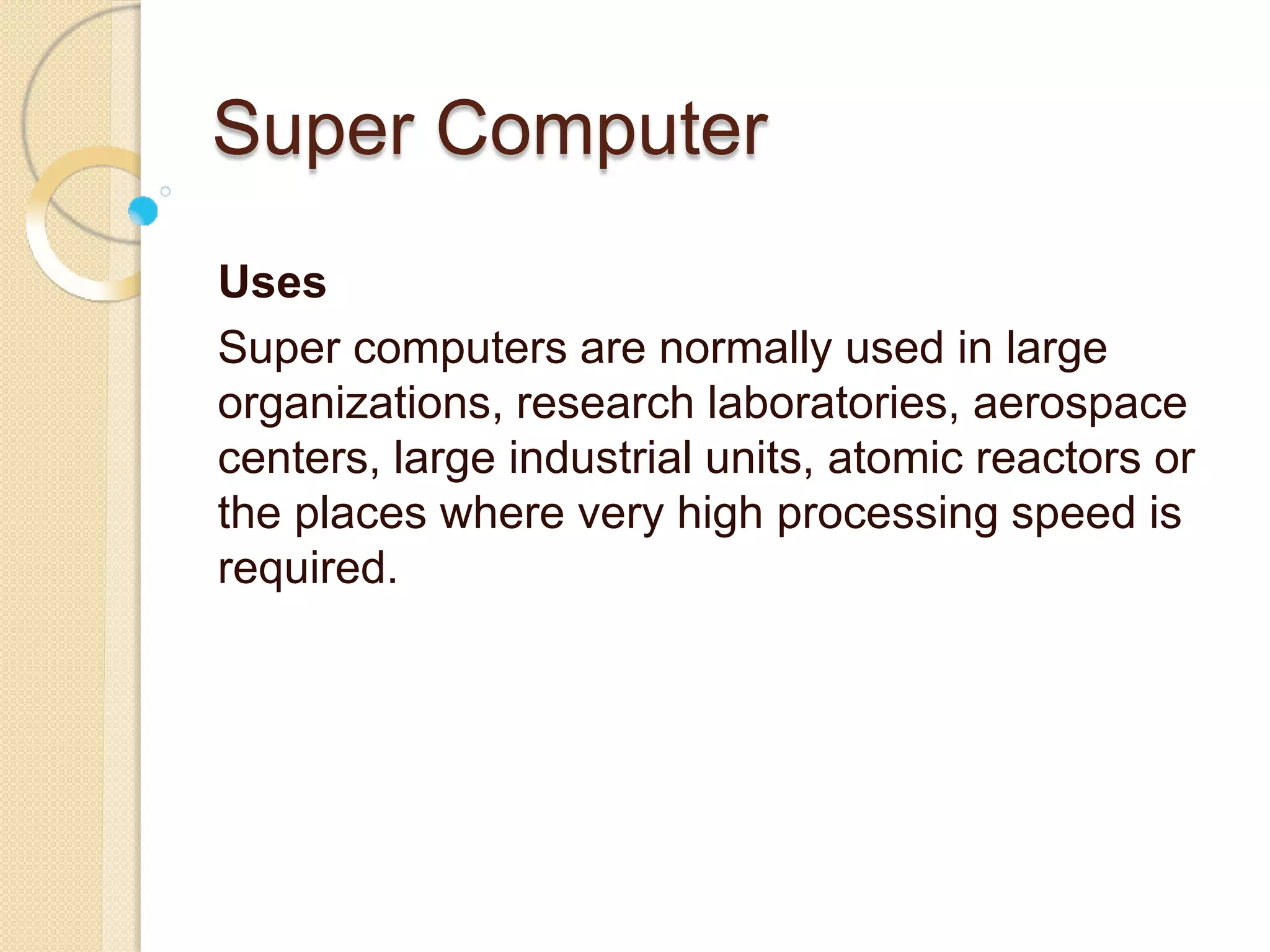 Super Computer
Uses
Super computers are normally used in large
organizations, research laboratories, aerospace
centers, large industrial units, atomic reactors or
the places where very high processing speed is
required.
 