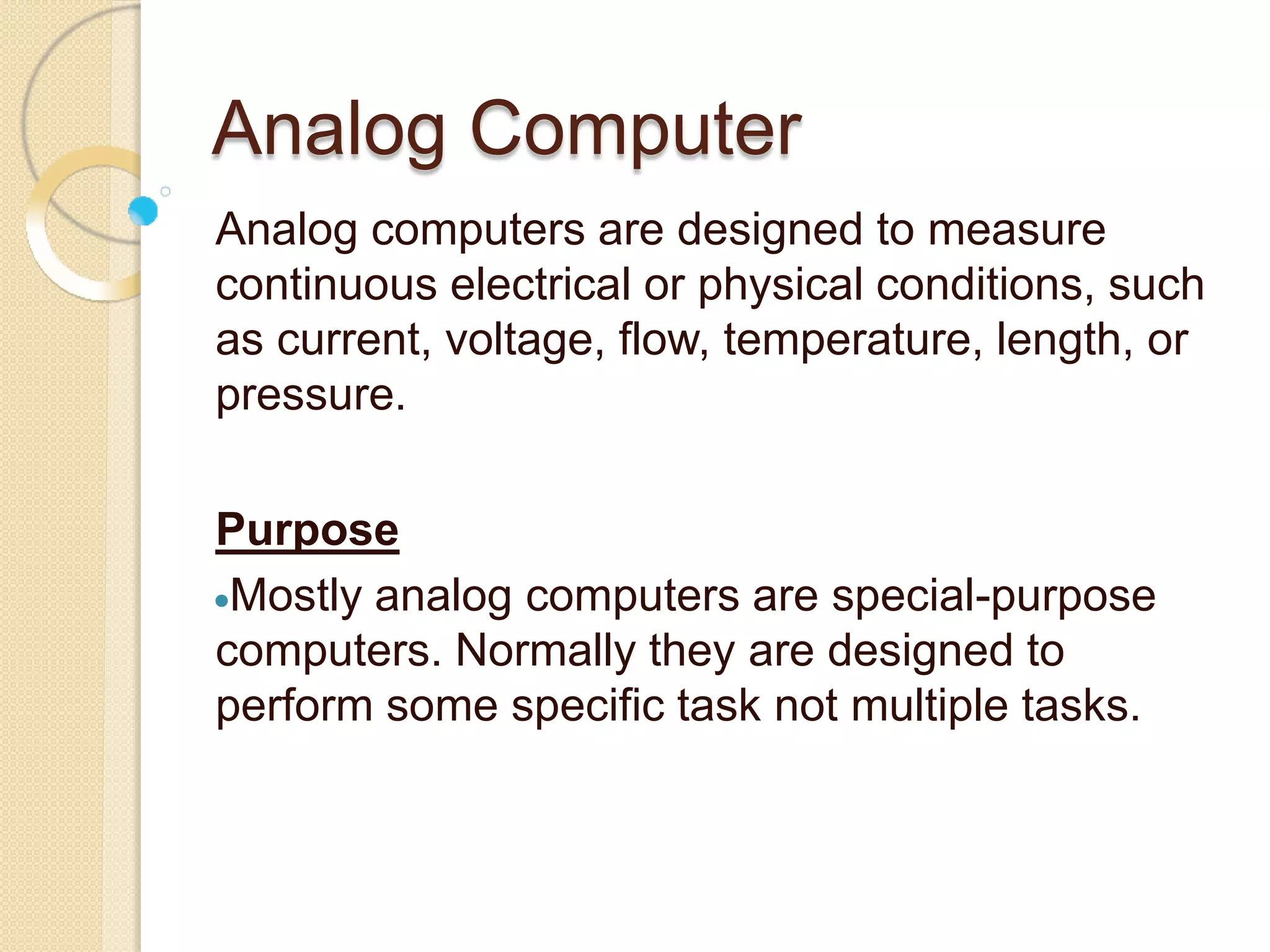 Analog Computer
Analog computers are designed to measure
continuous electrical or physical conditions, such
as current, voltage, flow, temperature, length, or
pressure.
Purpose
Mostly analog computers are special-purpose
computers. Normally they are designed to
perform some specific task not multiple tasks.
 