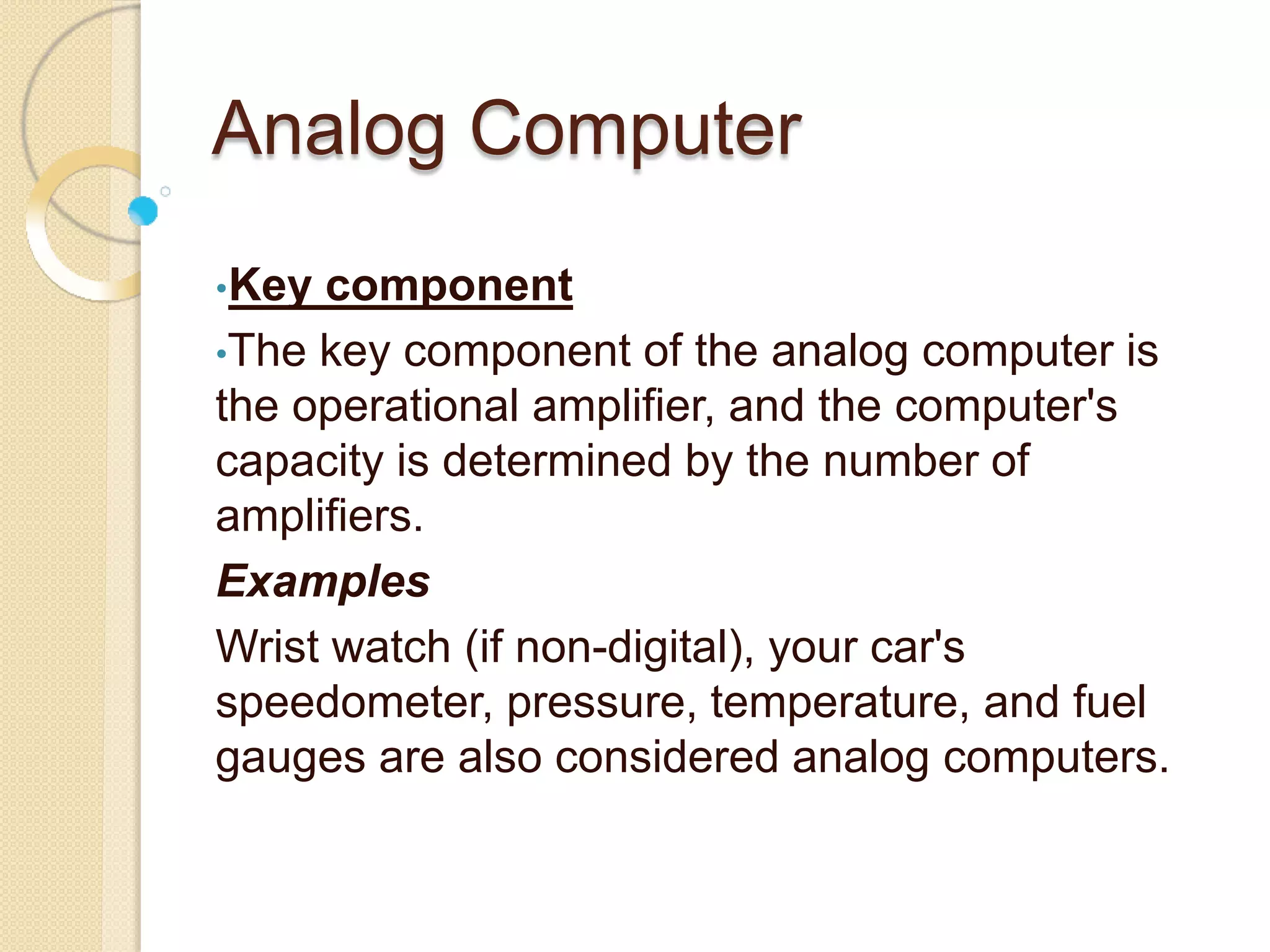 Analog Computer
•Key component
•The key component of the analog computer is
the operational amplifier, and the computer's
capacity is determined by the number of
amplifiers.
Examples
Wrist watch (if non-digital), your car's
speedometer, pressure, temperature, and fuel
gauges are also considered analog computers.
 