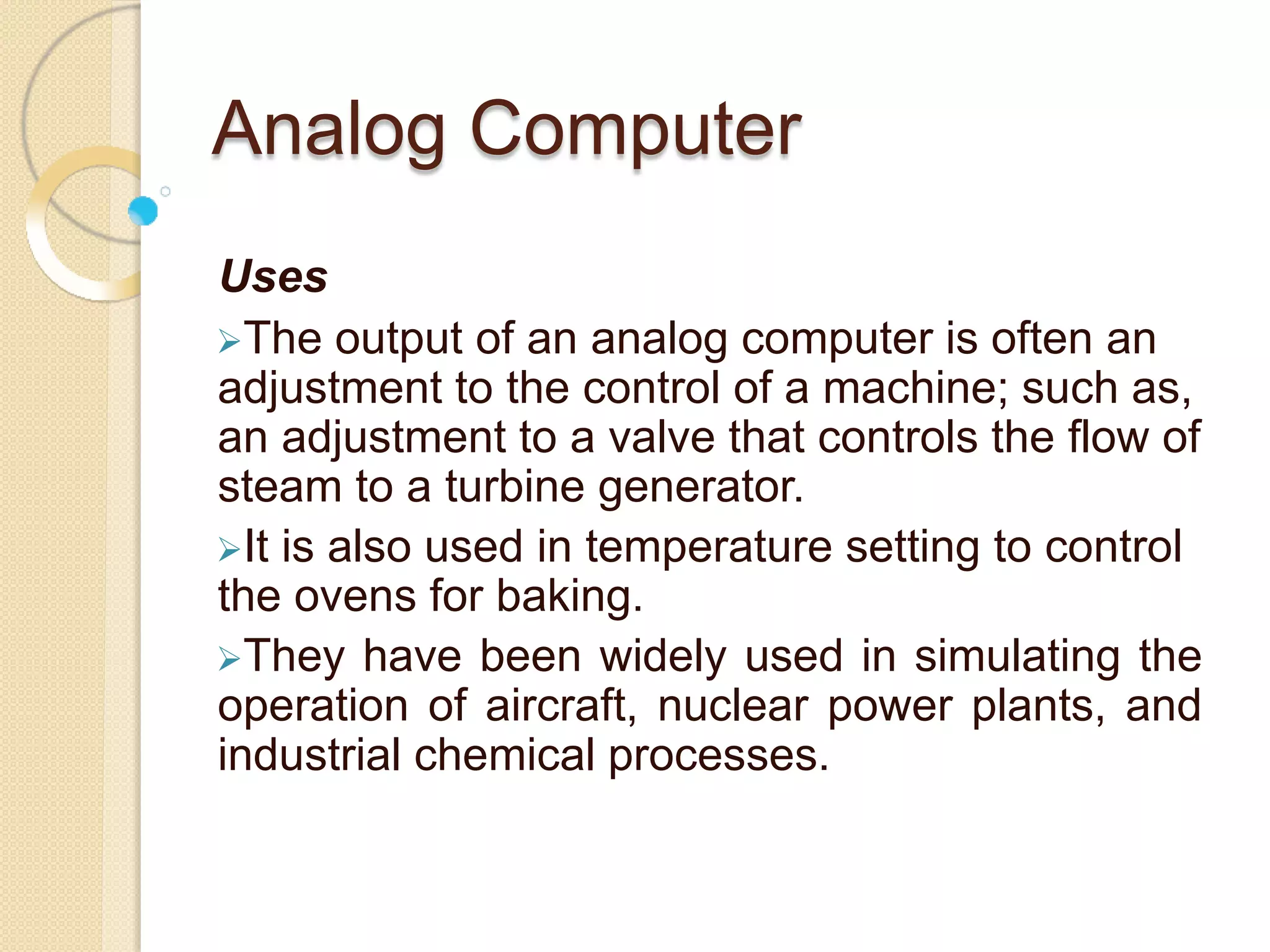 Analog Computer
Uses
The output of an analog computer is often an
adjustment to the control of a machine; such as,
an adjustment to a valve that controls the flow of
steam to a turbine generator.
It is also used in temperature setting to control
the ovens for baking.
They have been widely used in simulating the
operation of aircraft, nuclear power plants, and
industrial chemical processes.
 