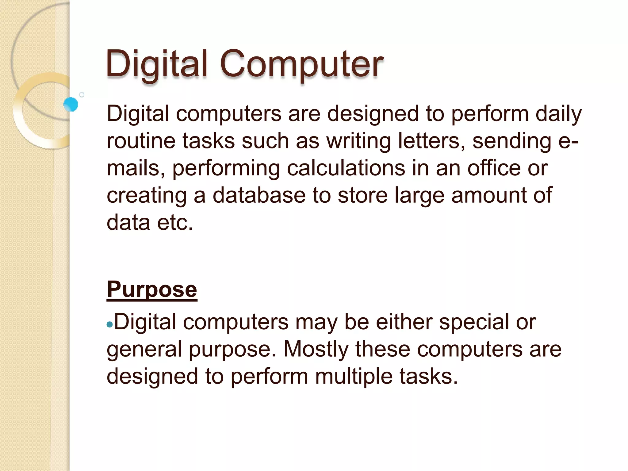 Digital Computer
Digital computers are designed to perform daily
routine tasks such as writing letters, sending e-
mails, performing calculations in an office or
creating a database to store large amount of
data etc.
Purpose
Digital computers may be either special or
general purpose. Mostly these computers are
designed to perform multiple tasks.
 