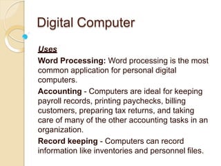 Digital Computer
Uses
Word Processing: Word processing is the most
common application for personal digital
computers.
Accounting - Computers are ideal for keeping
payroll records, printing paychecks, billing
customers, preparing tax returns, and taking
care of many of the other accounting tasks in an
organization.
Record keeping - Computers can record
information like inventories and personnel files.
 