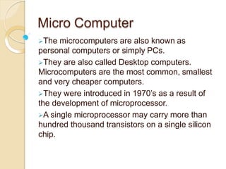 Micro Computer
The microcomputers are also known as
personal computers or simply PCs.
They are also called Desktop computers.
Microcomputers are the most common, smallest
and very cheaper computers.
They were introduced in 1970’s as a result of
the development of microprocessor.
A single microprocessor may carry more than
hundred thousand transistors on a single silicon
chip.
 