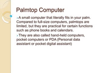 Palmtop Computer
A small computer that literally fits in your palm.
Compared to full-size computers, palmtops are
limited, but they are practical for certain functions
such as phone books and calendars.
They are also called hand-held computers,
pocket computers or PDA (Personal data
assistant or pocket digital assistant)
 