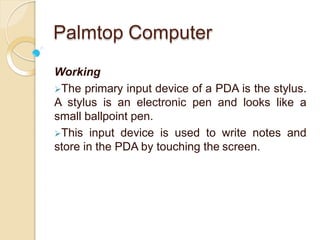 Palmtop Computer
Working
The primary input device of a PDA is the stylus.
A stylus is an electronic pen and looks like a
small ballpoint pen.
This input device is used to write notes and
store in the PDA by touching the screen.
 