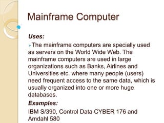 Mainframe Computer
Uses:
The mainframe computers are specially used
as servers on the World Wide Web. The
mainframe computers are used in large
organizations such as Banks, Airlines and
Universities etc. where many people (users)
need frequent access to the same data, which is
usually organized into one or more huge
databases.
Examples:
IBM S/390, Control Data CYBER 176 and
Amdahl 580
 