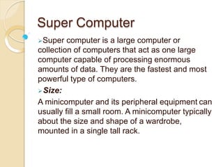 Super Computer
Super computer is a large computer or
collection of computers that act as one large
computer capable of processing enormous
amounts of data. They are the fastest and most
powerful type of computers.
Size:
A minicomputer and its peripheral equipment can
usually fill a small room. A minicomputer typically
about the size and shape of a wardrobe,
mounted in a single tall rack.
 