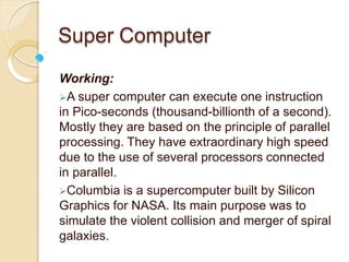 Super Computer
Working:
A super computer can execute one instruction
in Pico-seconds (thousand-billionth of a second).
Mostly they are based on the principle of parallel
processing. They have extraordinary high speed
due to the use of several processors connected
in parallel.
Columbia is a supercomputer built by Silicon
Graphics for NASA. Its main purpose was to
simulate the violent collision and merger of spiral
galaxies.
 