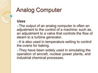 Analog Computer
Uses
The output of an analog computer is often an
adjustment to the control of a machine; such as,
an adjustment to a valve that controls the flow of
steam to a turbine generator.
It is also used in temperature setting to control
the ovens for baking.
They have been widely used in simulating the
operation of aircraft, nuclear power plants, and
industrial chemical processes.
 
