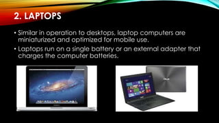 2. LAPTOPS
• Similar in operation to desktops, laptop computers are
miniaturized and optimized for mobile use.
• Laptops run on a single battery or an external adapter that
charges the computer batteries.
 