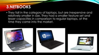 3.NETBOOKS
• They fall in the category of laptops, but are inexpensive and
relatively smaller in size. They had a smaller feature set and
lesser capacities in comparison to regular laptops, at the
time they came into the market.
 