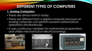 DIFFERENT TYPES OF COMPUTERS
1. Analog Computers
• These are almost extinct today.
• These are different from a digital computer because an
analog computer can perform several mathematical
operations simultaneously.
• It uses continuous variables for mathematical operations
and utilizes mechanical or electrical energy.
 
