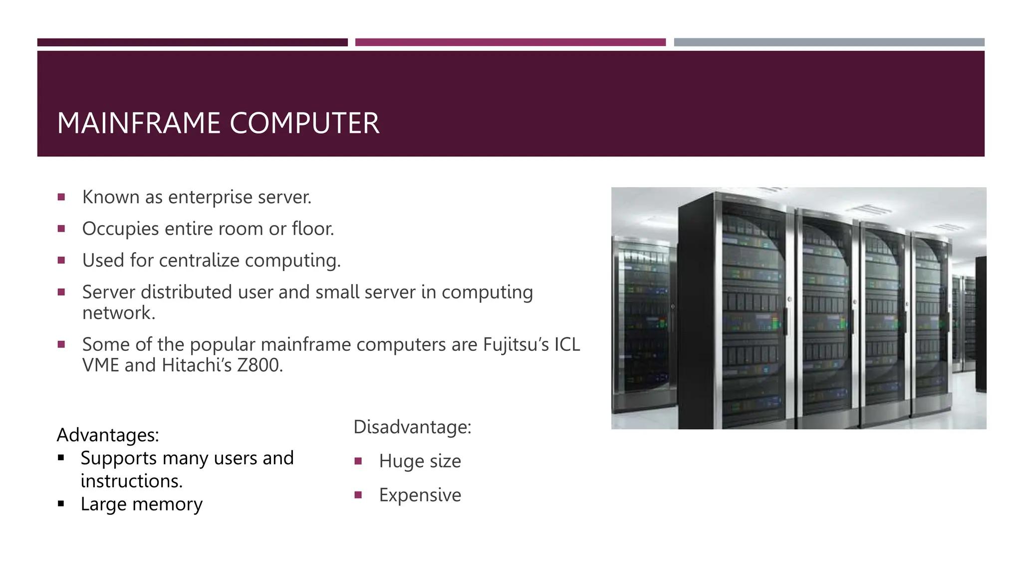 MAINFRAME COMPUTER
 Known as enterprise server.
 Occupies entire room or floor.
 Used for centralize computing.
 Server distributed user and small server in computing
network.
 Some of the popular mainframe computers are Fujitsu’s ICL
VME and Hitachi’s Z800.
Advantages:
 Supports many users and
instructions.
 Large memory
Disadvantage:
 Huge size
 Expensive
 