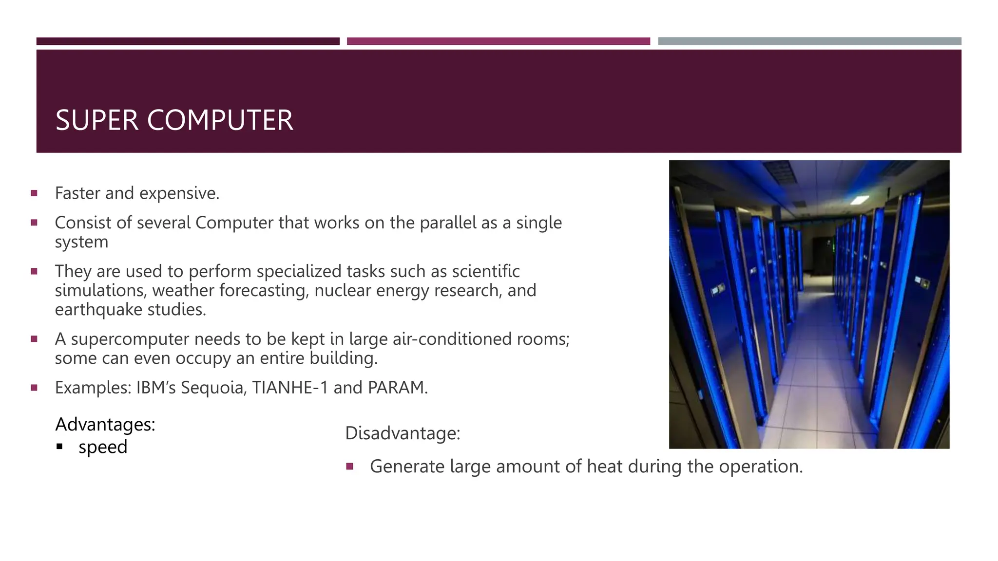 SUPER COMPUTER
 Faster and expensive.
 Consist of several Computer that works on the parallel as a single
system
 They are used to perform specialized tasks such as scientific
simulations, weather forecasting, nuclear energy research, and
earthquake studies.
 A supercomputer needs to be kept in large air-conditioned rooms;
some can even occupy an entire building.
 Examples: IBM’s Sequoia, TIANHE-1 and PARAM.
Advantages:
 speed
Disadvantage:
 Generate large amount of heat during the operation.
 