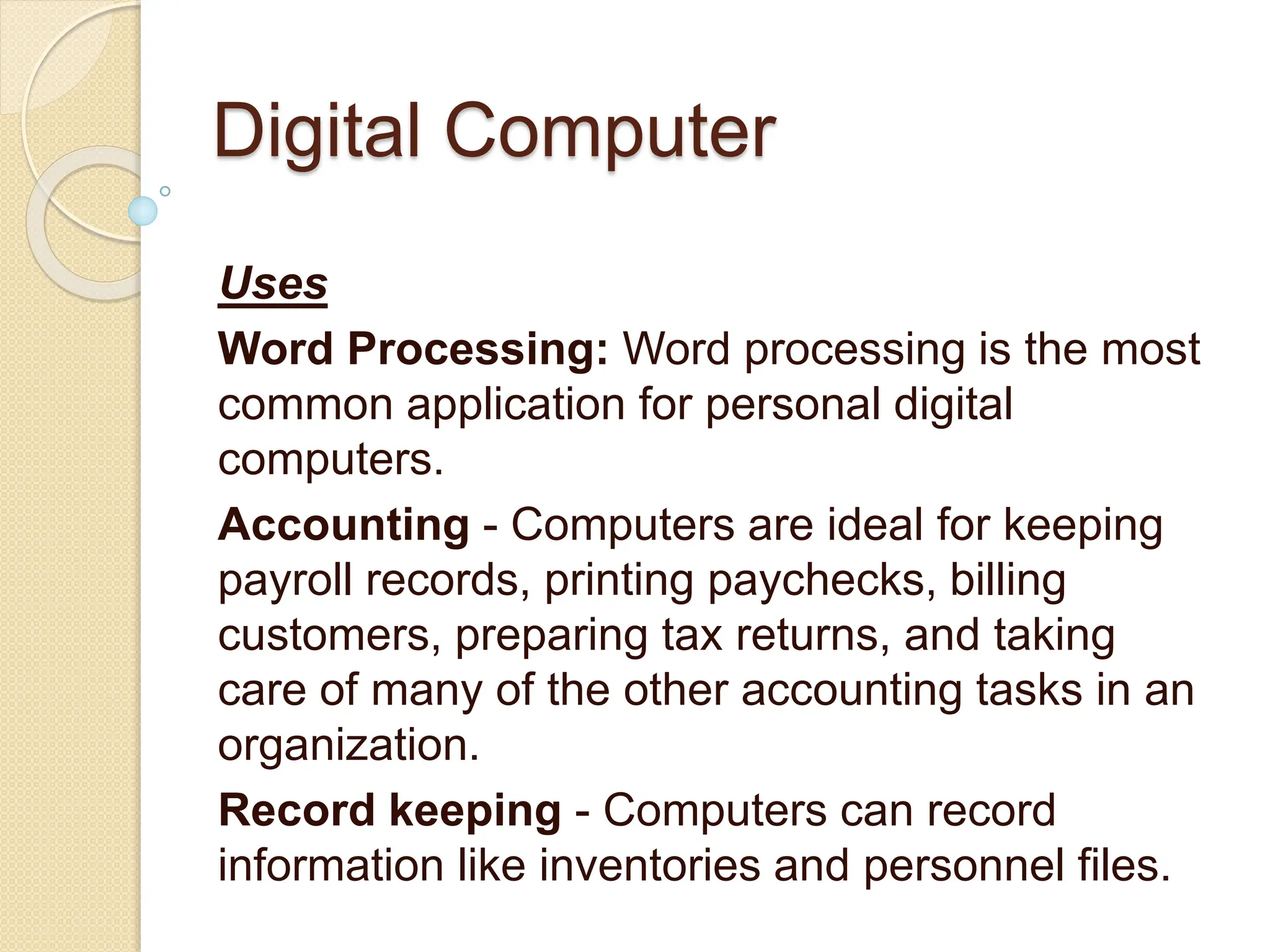 Digital Computer
Uses
Word Processing: Word processing is the most
common application for personal digital
computers.
Accounting - Computers are ideal for keeping
payroll records, printing paychecks, billing
customers, preparing tax returns, and taking
care of many of the other accounting tasks in an
organization.
Record keeping - Computers can record
information like inventories and personnel files.
 