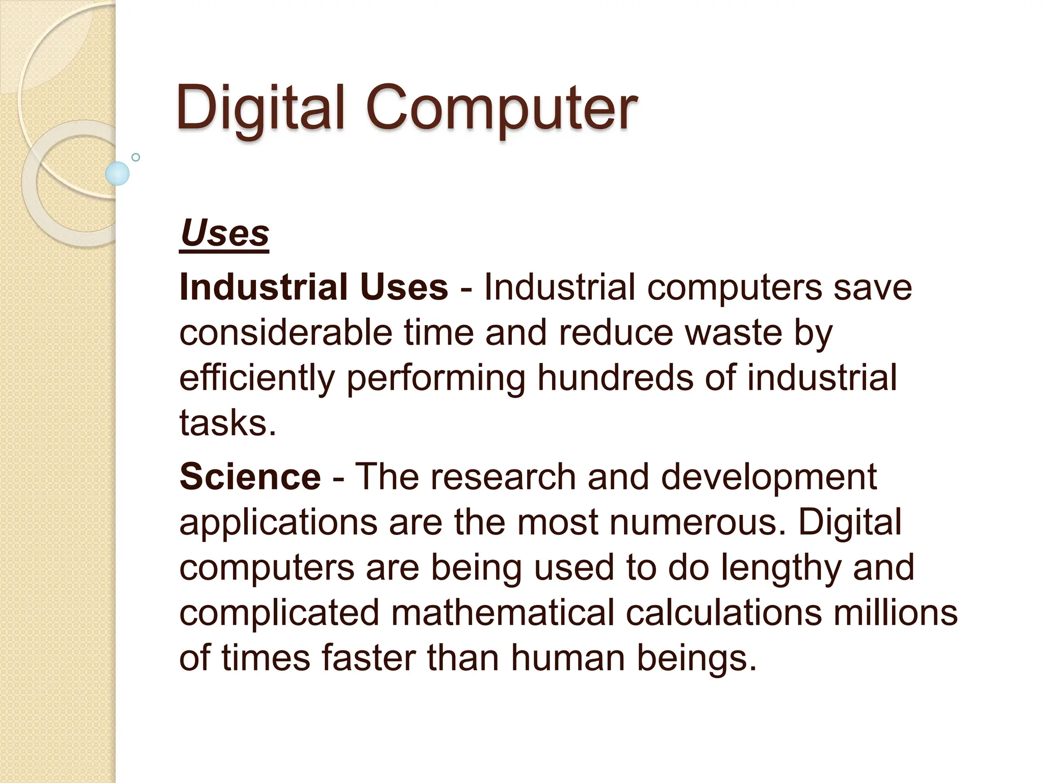 Digital Computer
Uses
Industrial Uses - Industrial computers save
considerable time and reduce waste by
efficiently performing hundreds of industrial
tasks.
Science - The research and development
applications are the most numerous. Digital
computers are being used to do lengthy and
complicated mathematical calculations millions
of times faster than human beings.
 