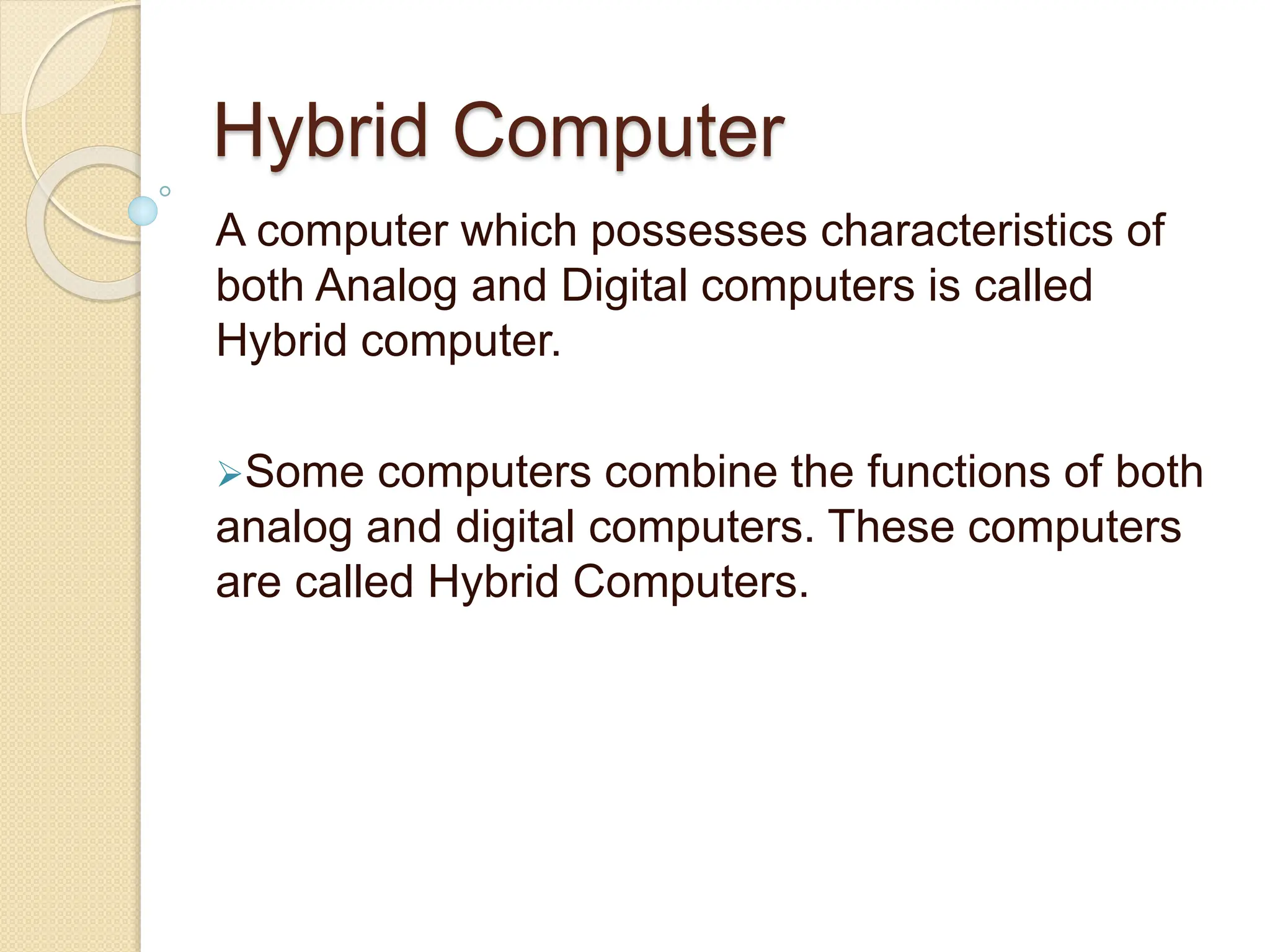 Hybrid Computer
A computer which possesses characteristics of
both Analog and Digital computers is called
Hybrid computer.
Some computers combine the functions of both
analog and digital computers. These computers
are called Hybrid Computers.
 
