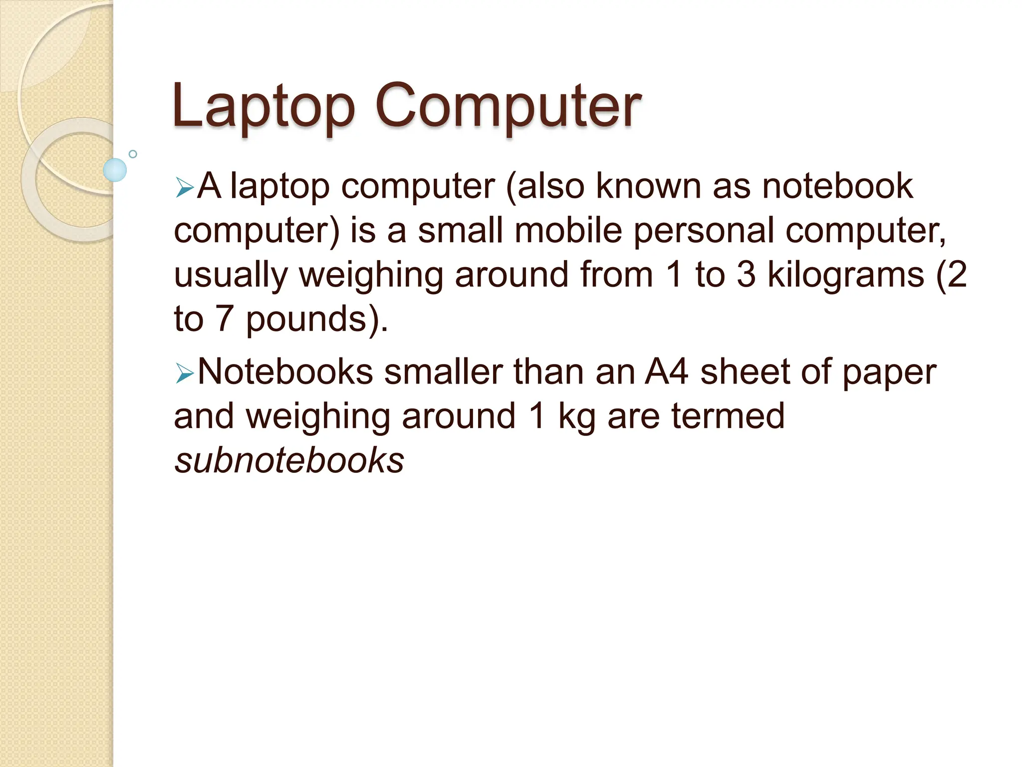 Laptop Computer
A laptop computer (also known as notebook
computer) is a small mobile personal computer,
usually weighing around from 1 to 3 kilograms (2
to 7 pounds).
Notebooks smaller than an A4 sheet of paper
and weighing around 1 kg are termed
subnotebooks
 