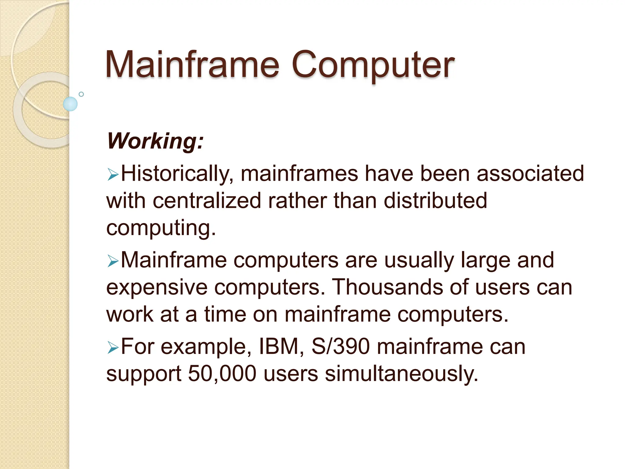 Mainframe Computer
Working:
Historically, mainframes have been associated
with centralized rather than distributed
computing.
Mainframe computers are usually large and
expensive computers. Thousands of users can
work at a time on mainframe computers.
For example, IBM, S/390 mainframe can
support 50,000 users simultaneously.
 