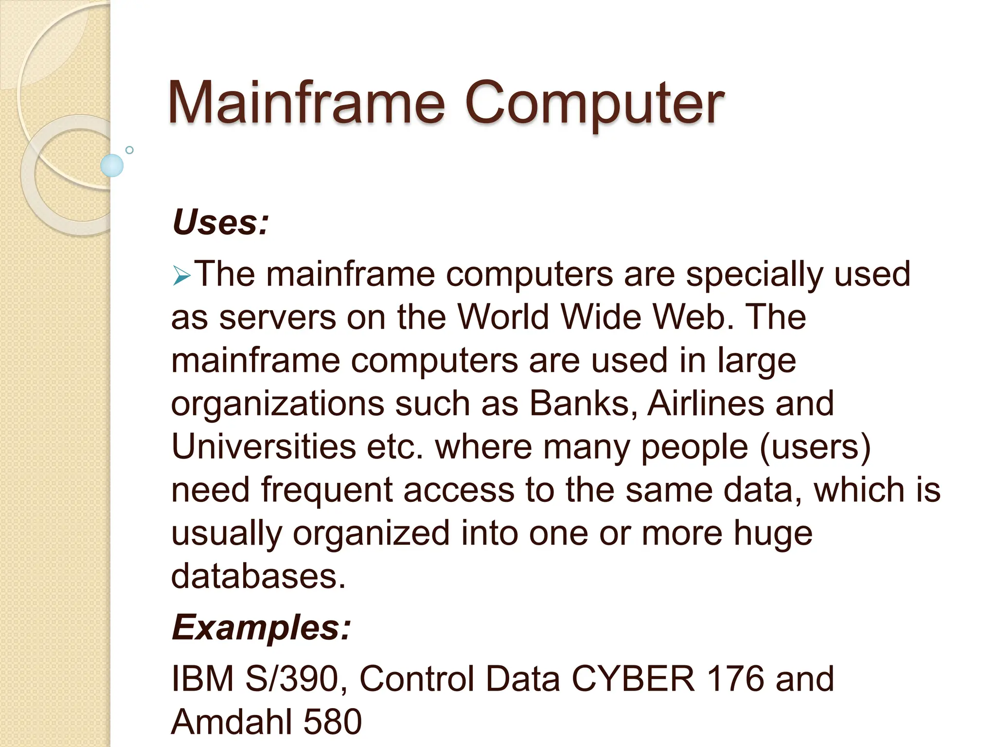 Mainframe Computer
Uses:
The mainframe computers are specially used
as servers on the World Wide Web. The
mainframe computers are used in large
organizations such as Banks, Airlines and
Universities etc. where many people (users)
need frequent access to the same data, which is
usually organized into one or more huge
databases.
Examples:
IBM S/390, Control Data CYBER 176 and
Amdahl 580
 