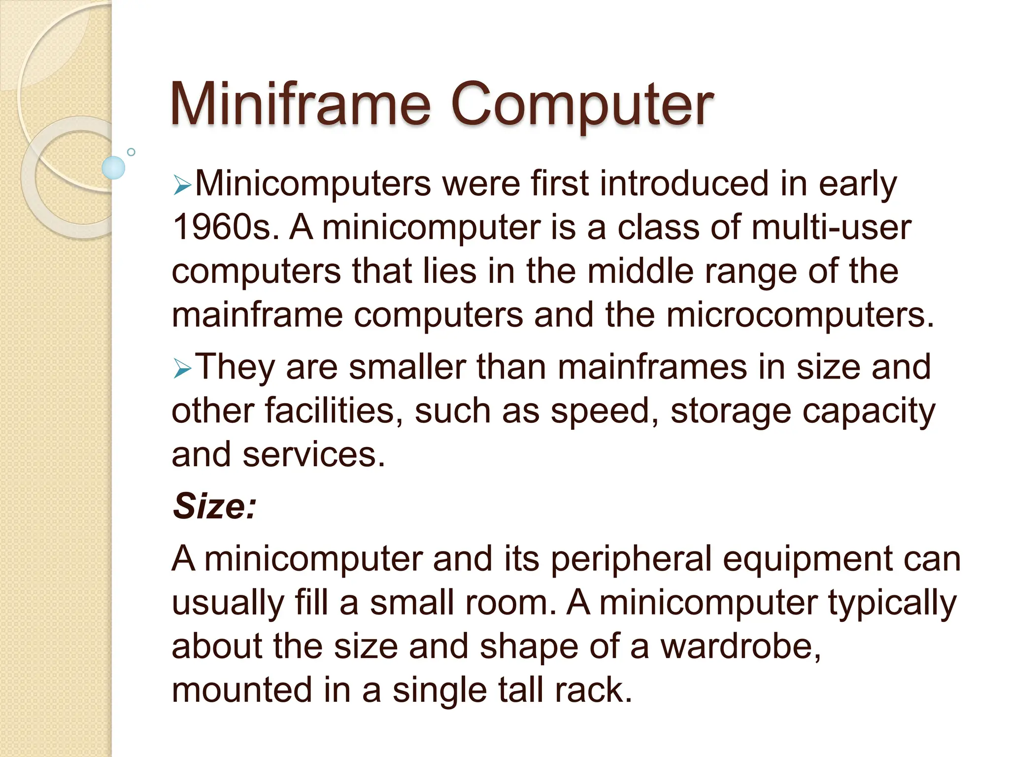 Miniframe Computer
Minicomputers were first introduced in early
1960s. A minicomputer is a class of multi-user
computers that lies in the middle range of the
mainframe computers and the microcomputers.
They are smaller than mainframes in size and
other facilities, such as speed, storage capacity
and services.
Size:
A minicomputer and its peripheral equipment can
usually fill a small room. A minicomputer typically
about the size and shape of a wardrobe,
mounted in a single tall rack.
 
