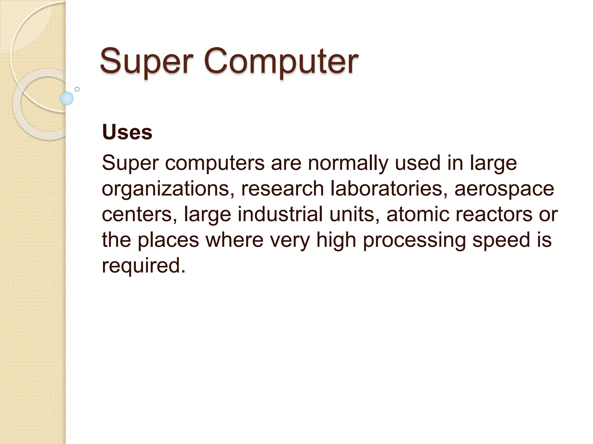 Super Computer
Uses
Super computers are normally used in large
organizations, research laboratories, aerospace
centers, large industrial units, atomic reactors or
the places where very high processing speed is
required.
 