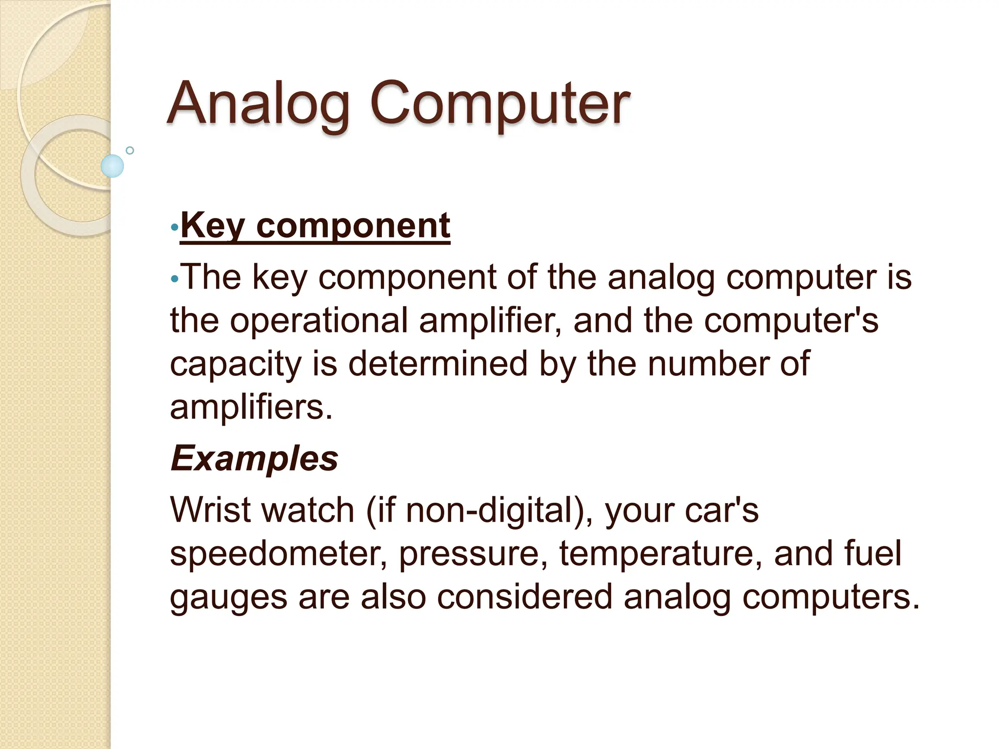 Analog Computer
•Key component
•The key component of the analog computer is
the operational amplifier, and the computer's
capacity is determined by the number of
amplifiers.
Examples
Wrist watch (if non-digital), your car's
speedometer, pressure, temperature, and fuel
gauges are also considered analog computers.
 