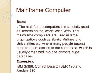 Mainframe Computer
Uses:
The mainframe computers are specially used
as servers on the World Wide Web. The
mainframe computers are used in large
organizations such as Banks, Airlines and
Universities etc. where many people (users)
need frequent access to the same data, which is
usually organized into one or more huge
databases.
Examples:
IBM S/390, Control Data CYBER 176 and
Amdahl 580
 