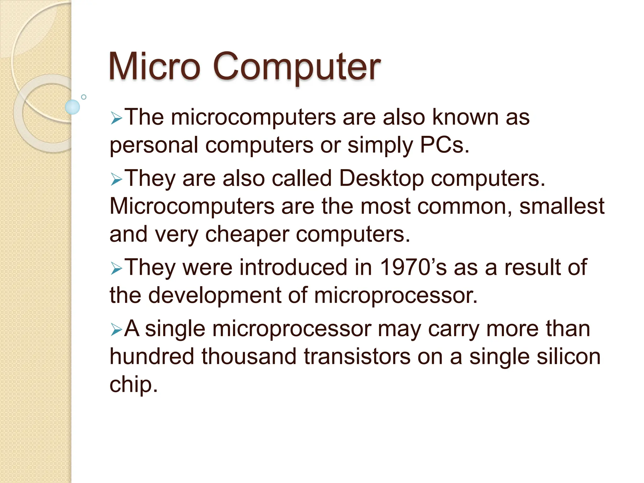 Micro Computer
The microcomputers are also known as
personal computers or simply PCs.
They are also called Desktop computers.
Microcomputers are the most common, smallest
and very cheaper computers.
They were introduced in 1970’s as a result of
the development of microprocessor.
A single microprocessor may carry more than
hundred thousand transistors on a single silicon
chip.
 