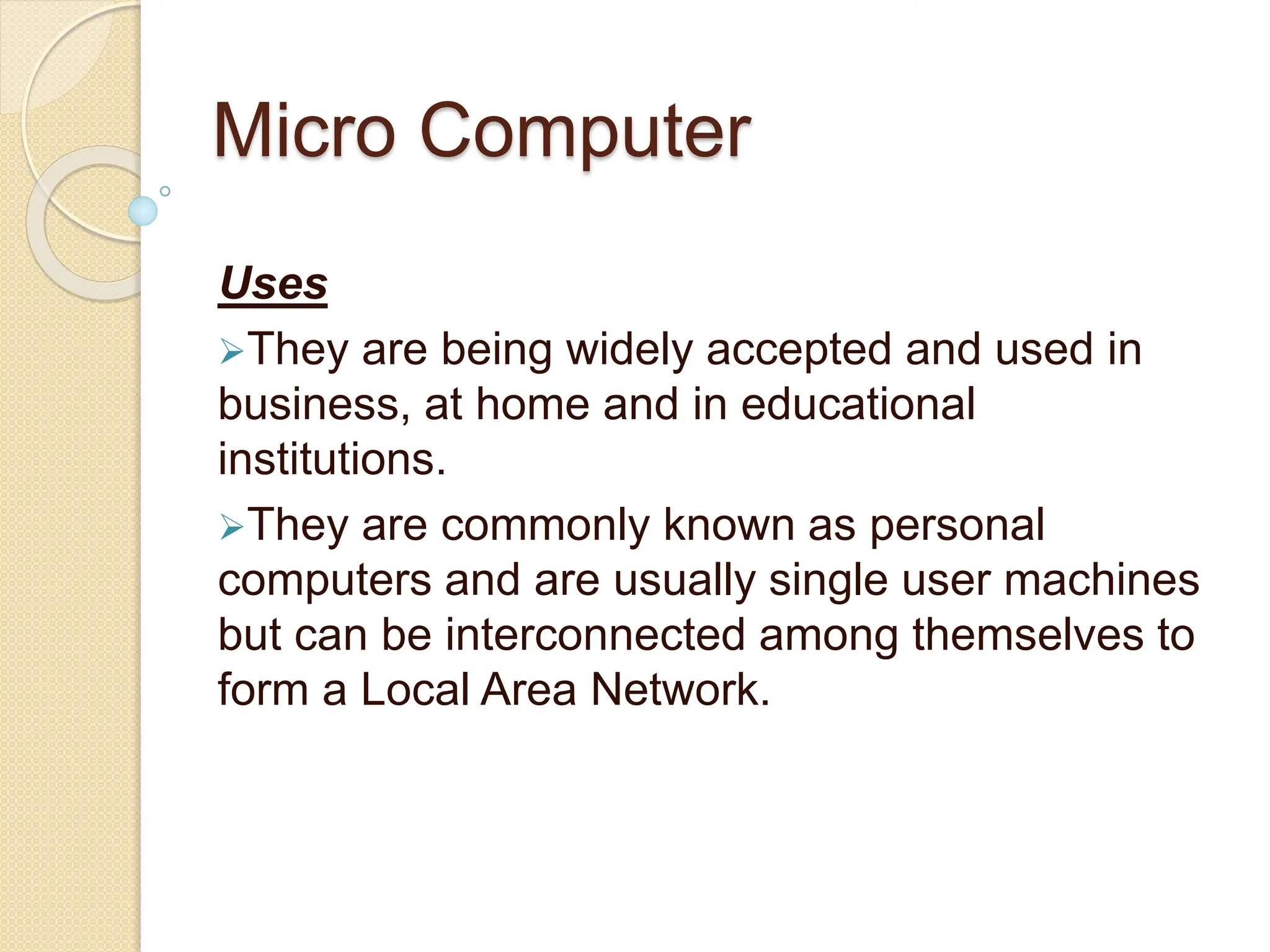 Micro Computer
Uses
They are being widely accepted and used in
business, at home and in educational
institutions.
They are commonly known as personal
computers and are usually single user machines
but can be interconnected among themselves to
form a Local Area Network.
 