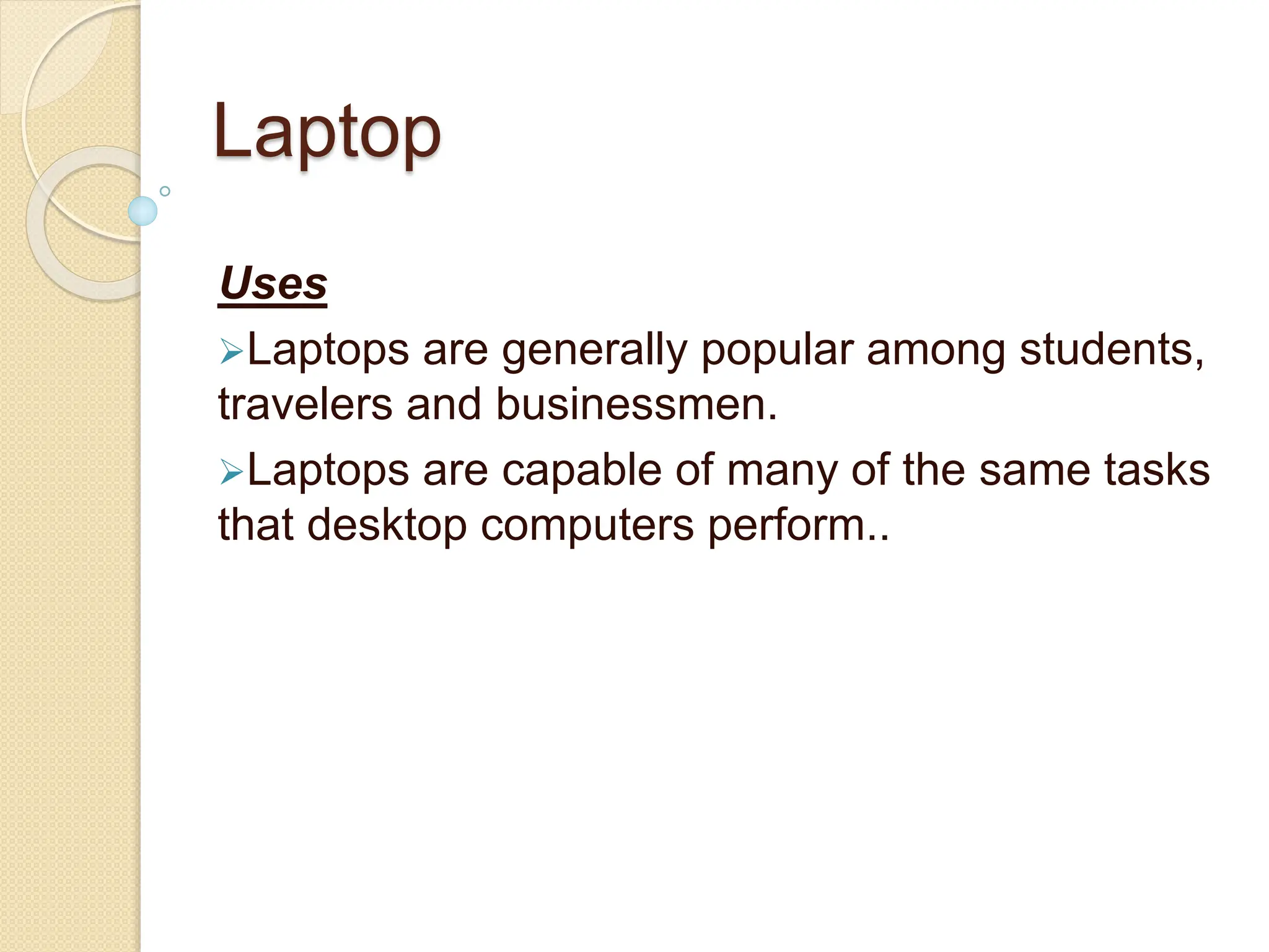 Laptop
Uses
Laptops are generally popular among students,
travelers and businessmen.
Laptops are capable of many of the same tasks
that desktop computers perform..
 